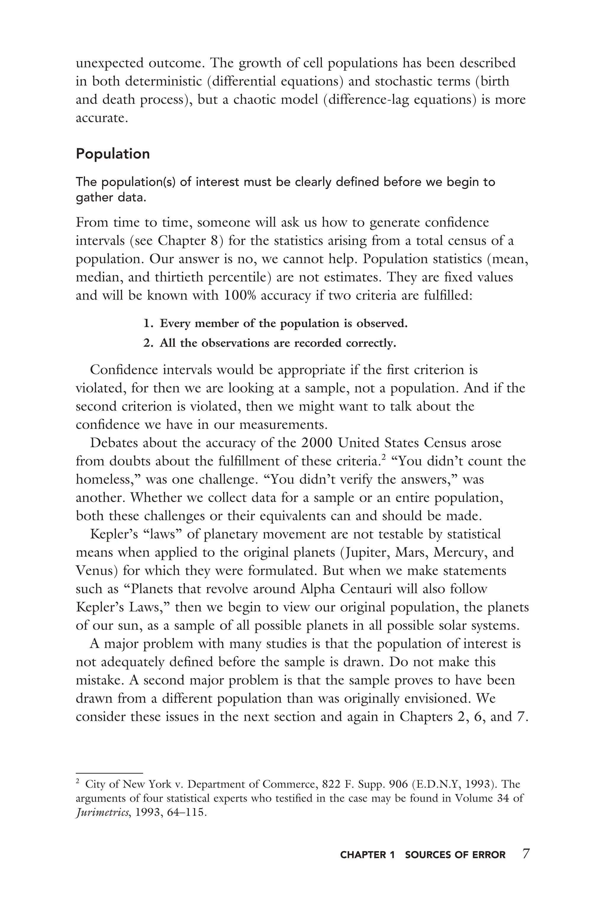 CHAPTER 1 SOURCES OF ERROR 7
unexpected outcome. The growth of cell populations has been described
in both deterministic (differential equations) and stochastic terms (birth
and death process), but a chaotic model (difference-lag equations) is more
accurate.
Population
The population(s) of interest must be clearly deﬁned before we begin to
gather data.
From time to time, someone will ask us how to generate conﬁdence
intervals (see Chapter 8) for the statistics arising from a total census of a
population. Our answer is no, we cannot help. Population statistics (mean,
median, and thirtieth percentile) are not estimates. They are ﬁxed values
and will be known with 100% accuracy if two criteria are fulﬁlled:
1. Every member of the population is observed.
2. All the observations are recorded correctly.
Conﬁdence intervals would be appropriate if the ﬁrst criterion is
violated, for then we are looking at a sample, not a population. And if the
second criterion is violated, then we might want to talk about the
conﬁdence we have in our measurements.
Debates about the accuracy of the 2000 United States Census arose
from doubts about the fulﬁllment of these criteria.2
“You didn’t count the
homeless,” was one challenge. “You didn’t verify the answers,” was
another. Whether we collect data for a sample or an entire population,
both these challenges or their equivalents can and should be made.
Kepler’s “laws” of planetary movement are not testable by statistical
means when applied to the original planets (Jupiter, Mars, Mercury, and
Venus) for which they were formulated. But when we make statements
such as “Planets that revolve around Alpha Centauri will also follow
Kepler’s Laws,” then we begin to view our original population, the planets
of our sun, as a sample of all possible planets in all possible solar systems.
A major problem with many studies is that the population of interest is
not adequately deﬁned before the sample is drawn. Do not make this
mistake. A second major problem is that the sample proves to have been
drawn from a different population than was originally envisioned. We
consider these issues in the next section and again in Chapters 2, 6, and 7.
2
City of New York v. Department of Commerce, 822 F. Supp. 906 (E.D.N.Y, 1993). The
arguments of four statistical experts who testiﬁed in the case may be found in Volume 34 of
Jurimetrics, 1993, 64–115.
 