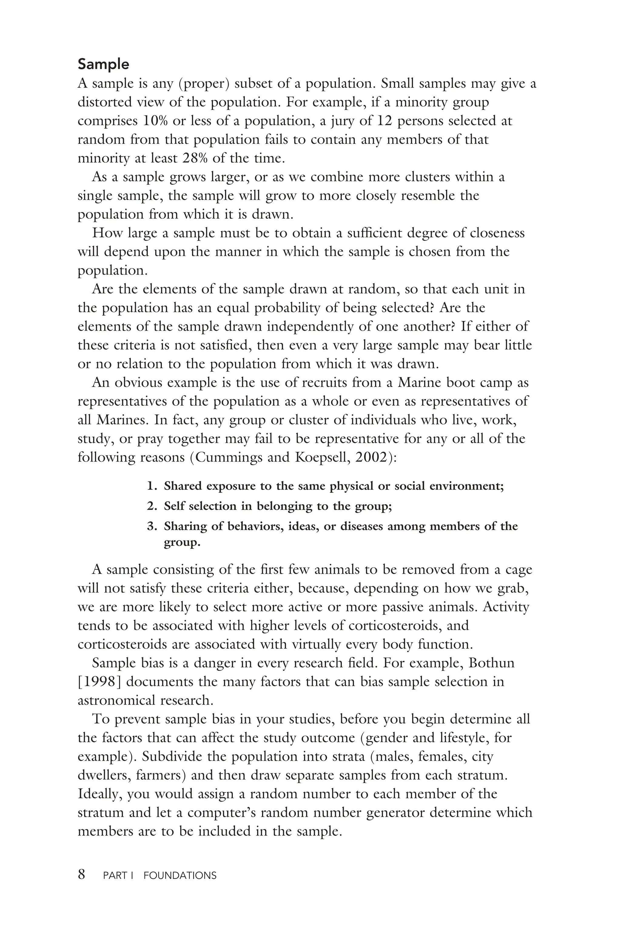 8 PART I FOUNDATIONS
Sample
A sample is any (proper) subset of a population. Small samples may give a
distorted view of the population. For example, if a minority group
comprises 10% or less of a population, a jury of 12 persons selected at
random from that population fails to contain any members of that
minority at least 28% of the time.
As a sample grows larger, or as we combine more clusters within a
single sample, the sample will grow to more closely resemble the
population from which it is drawn.
How large a sample must be to obtain a sufﬁcient degree of closeness
will depend upon the manner in which the sample is chosen from the
population.
Are the elements of the sample drawn at random, so that each unit in
the population has an equal probability of being selected? Are the
elements of the sample drawn independently of one another? If either of
these criteria is not satisﬁed, then even a very large sample may bear little
or no relation to the population from which it was drawn.
An obvious example is the use of recruits from a Marine boot camp as
representatives of the population as a whole or even as representatives of
all Marines. In fact, any group or cluster of individuals who live, work,
study, or pray together may fail to be representative for any or all of the
following reasons (Cummings and Koepsell, 2002):
1. Shared exposure to the same physical or social environment;
2. Self selection in belonging to the group;
3. Sharing of behaviors, ideas, or diseases among members of the
group.
A sample consisting of the ﬁrst few animals to be removed from a cage
will not satisfy these criteria either, because, depending on how we grab,
we are more likely to select more active or more passive animals. Activity
tends to be associated with higher levels of corticosteroids, and
corticosteroids are associated with virtually every body function.
Sample bias is a danger in every research ﬁeld. For example, Bothun
[1998] documents the many factors that can bias sample selection in
astronomical research.
To prevent sample bias in your studies, before you begin determine all
the factors that can affect the study outcome (gender and lifestyle, for
example). Subdivide the population into strata (males, females, city
dwellers, farmers) and then draw separate samples from each stratum.
Ideally, you would assign a random number to each member of the
stratum and let a computer’s random number generator determine which
members are to be included in the sample.
 