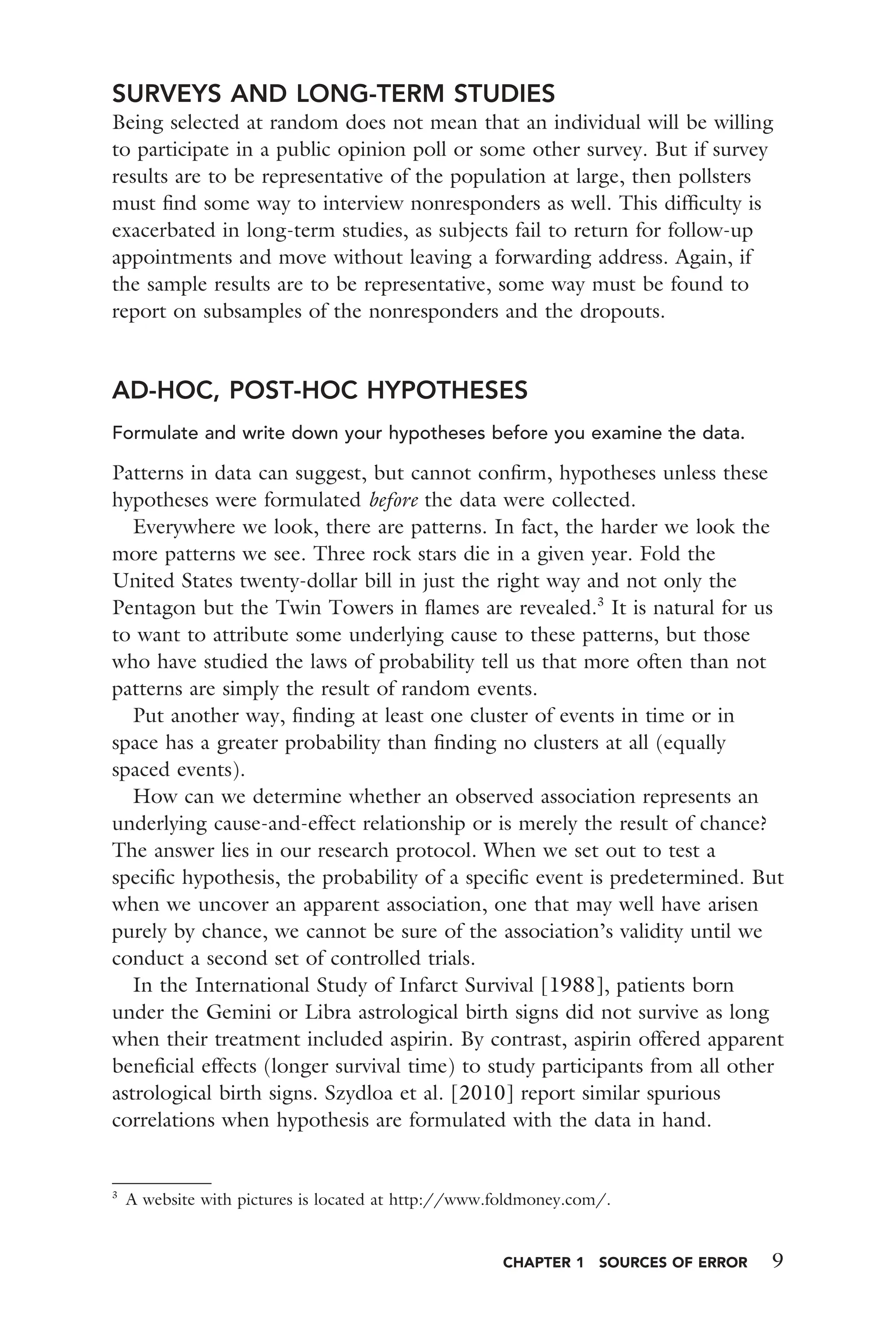 CHAPTER 1 SOURCES OF ERROR 9
SURVEYS AND LONG-TERM STUDIES
Being selected at random does not mean that an individual will be willing
to participate in a public opinion poll or some other survey. But if survey
results are to be representative of the population at large, then pollsters
must ﬁnd some way to interview nonresponders as well. This difﬁculty is
exacerbated in long-term studies, as subjects fail to return for follow-up
appointments and move without leaving a forwarding address. Again, if
the sample results are to be representative, some way must be found to
report on subsamples of the nonresponders and the dropouts.
AD-HOC, POST-HOC HYPOTHESES
Formulate and write down your hypotheses before you examine the data.
Patterns in data can suggest, but cannot conﬁrm, hypotheses unless these
hypotheses were formulated before the data were collected.
Everywhere we look, there are patterns. In fact, the harder we look the
more patterns we see. Three rock stars die in a given year. Fold the
United States twenty-dollar bill in just the right way and not only the
Pentagon but the Twin Towers in ﬂames are revealed.3
It is natural for us
to want to attribute some underlying cause to these patterns, but those
who have studied the laws of probability tell us that more often than not
patterns are simply the result of random events.
Put another way, ﬁnding at least one cluster of events in time or in
space has a greater probability than ﬁnding no clusters at all (equally
spaced events).
How can we determine whether an observed association represents an
underlying cause-and-effect relationship or is merely the result of chance?
The answer lies in our research protocol. When we set out to test a
speciﬁc hypothesis, the probability of a speciﬁc event is predetermined. But
when we uncover an apparent association, one that may well have arisen
purely by chance, we cannot be sure of the association’s validity until we
conduct a second set of controlled trials.
In the International Study of Infarct Survival [1988], patients born
under the Gemini or Libra astrological birth signs did not survive as long
when their treatment included aspirin. By contrast, aspirin offered apparent
beneﬁcial effects (longer survival time) to study participants from all other
astrological birth signs. Szydloa et al. [2010] report similar spurious
correlations when hypothesis are formulated with the data in hand.
3
A website with pictures is located at http://www.foldmoney.com/.
 
