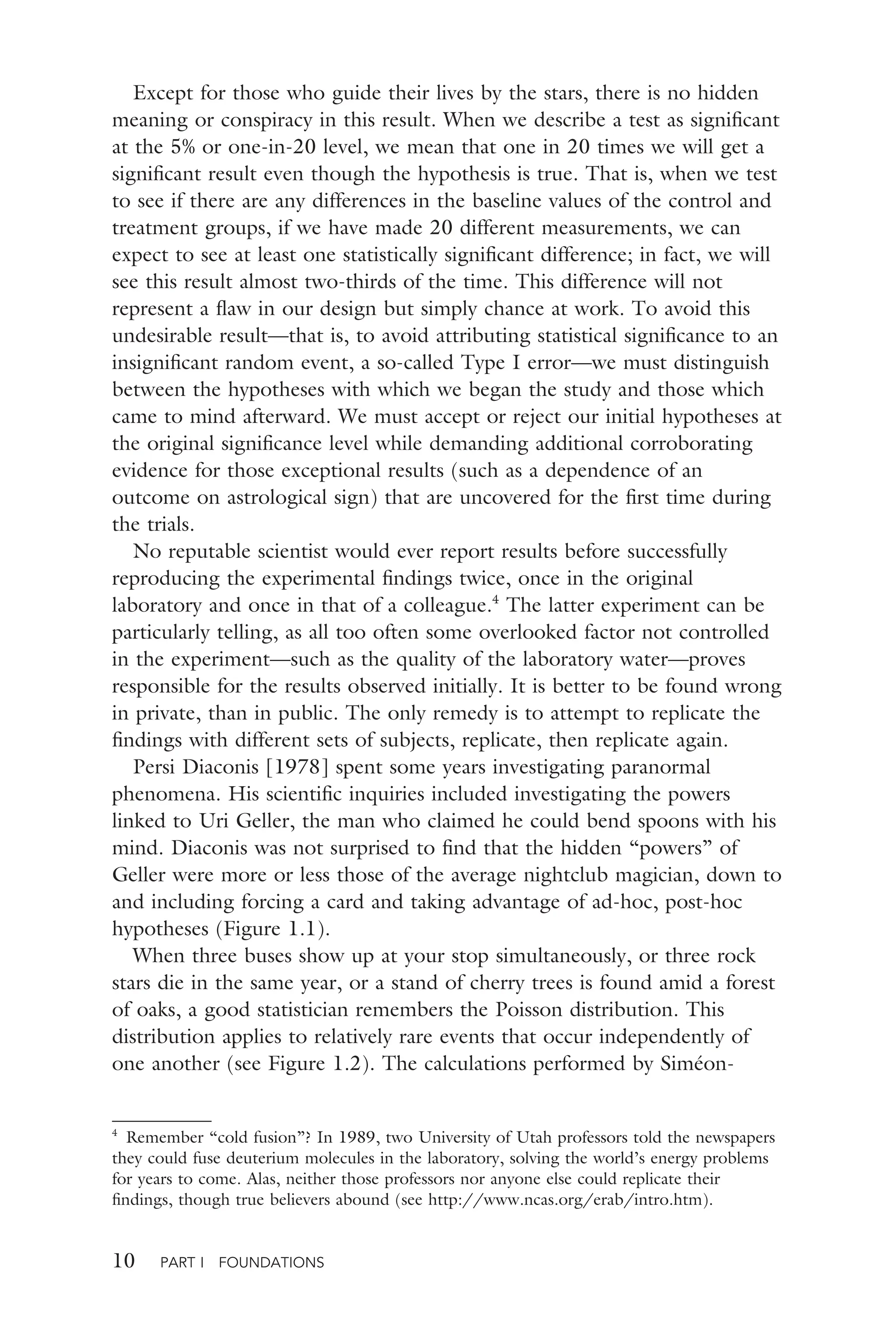 10 PART I FOUNDATIONS
Except for those who guide their lives by the stars, there is no hidden
meaning or conspiracy in this result. When we describe a test as signiﬁcant
at the 5% or one-in-20 level, we mean that one in 20 times we will get a
signiﬁcant result even though the hypothesis is true. That is, when we test
to see if there are any differences in the baseline values of the control and
treatment groups, if we have made 20 different measurements, we can
expect to see at least one statistically signiﬁcant difference; in fact, we will
see this result almost two-thirds of the time. This difference will not
represent a ﬂaw in our design but simply chance at work. To avoid this
undesirable result—that is, to avoid attributing statistical signiﬁcance to an
insigniﬁcant random event, a so-called Type I error—we must distinguish
between the hypotheses with which we began the study and those which
came to mind afterward. We must accept or reject our initial hypotheses at
the original signiﬁcance level while demanding additional corroborating
evidence for those exceptional results (such as a dependence of an
outcome on astrological sign) that are uncovered for the ﬁrst time during
the trials.
No reputable scientist would ever report results before successfully
reproducing the experimental ﬁndings twice, once in the original
laboratory and once in that of a colleague.4
The latter experiment can be
particularly telling, as all too often some overlooked factor not controlled
in the experiment—such as the quality of the laboratory water—proves
responsible for the results observed initially. It is better to be found wrong
in private, than in public. The only remedy is to attempt to replicate the
ﬁndings with different sets of subjects, replicate, then replicate again.
Persi Diaconis [1978] spent some years investigating paranormal
phenomena. His scientiﬁc inquiries included investigating the powers
linked to Uri Geller, the man who claimed he could bend spoons with his
mind. Diaconis was not surprised to ﬁnd that the hidden “powers” of
Geller were more or less those of the average nightclub magician, down to
and including forcing a card and taking advantage of ad-hoc, post-hoc
hypotheses (Figure 1.1).
When three buses show up at your stop simultaneously, or three rock
stars die in the same year, or a stand of cherry trees is found amid a forest
of oaks, a good statistician remembers the Poisson distribution. This
distribution applies to relatively rare events that occur independently of
one another (see Figure 1.2). The calculations performed by Siméon-
4
Remember “cold fusion”? In 1989, two University of Utah professors told the newspapers
they could fuse deuterium molecules in the laboratory, solving the world’s energy problems
for years to come. Alas, neither those professors nor anyone else could replicate their
ﬁndings, though true believers abound (see http://www.ncas.org/erab/intro.htm).
 