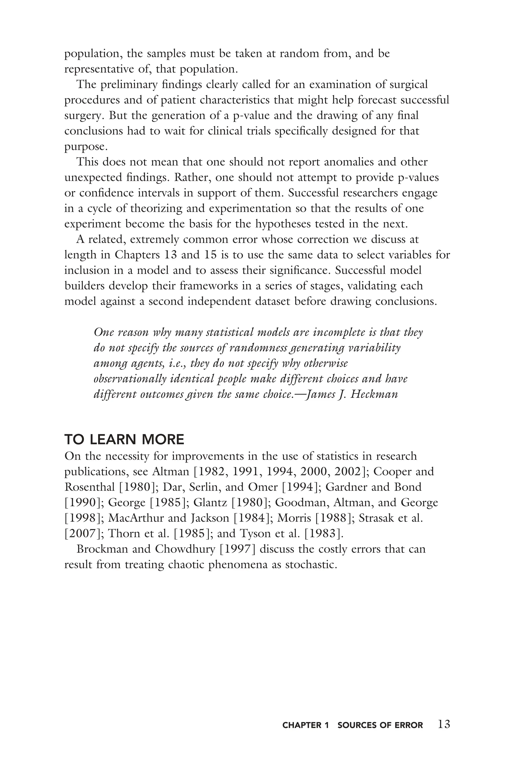CHAPTER 1 SOURCES OF ERROR 13
population, the samples must be taken at random from, and be
representative of, that population.
The preliminary ﬁndings clearly called for an examination of surgical
procedures and of patient characteristics that might help forecast successful
surgery. But the generation of a p-value and the drawing of any ﬁnal
conclusions had to wait for clinical trials speciﬁcally designed for that
purpose.
This does not mean that one should not report anomalies and other
unexpected ﬁndings. Rather, one should not attempt to provide p-values
or conﬁdence intervals in support of them. Successful researchers engage
in a cycle of theorizing and experimentation so that the results of one
experiment become the basis for the hypotheses tested in the next.
A related, extremely common error whose correction we discuss at
length in Chapters 13 and 15 is to use the same data to select variables for
inclusion in a model and to assess their signiﬁcance. Successful model
builders develop their frameworks in a series of stages, validating each
model against a second independent dataset before drawing conclusions.
One reason why many statistical models are incomplete is that they
do not specify the sources of randomness generating variability
among agents, i.e., they do not specify why otherwise
observationally identical people make different choices and have
different outcomes given the same choice.—James J. Heckman
TO LEARN MORE
On the necessity for improvements in the use of statistics in research
publications, see Altman [1982, 1991, 1994, 2000, 2002]; Cooper and
Rosenthal [1980]; Dar, Serlin, and Omer [1994]; Gardner and Bond
[1990]; George [1985]; Glantz [1980]; Goodman, Altman, and George
[1998]; MacArthur and Jackson [1984]; Morris [1988]; Strasak et al.
[2007]; Thorn et al. [1985]; and Tyson et al. [1983].
Brockman and Chowdhury [1997] discuss the costly errors that can
result from treating chaotic phenomena as stochastic.
 