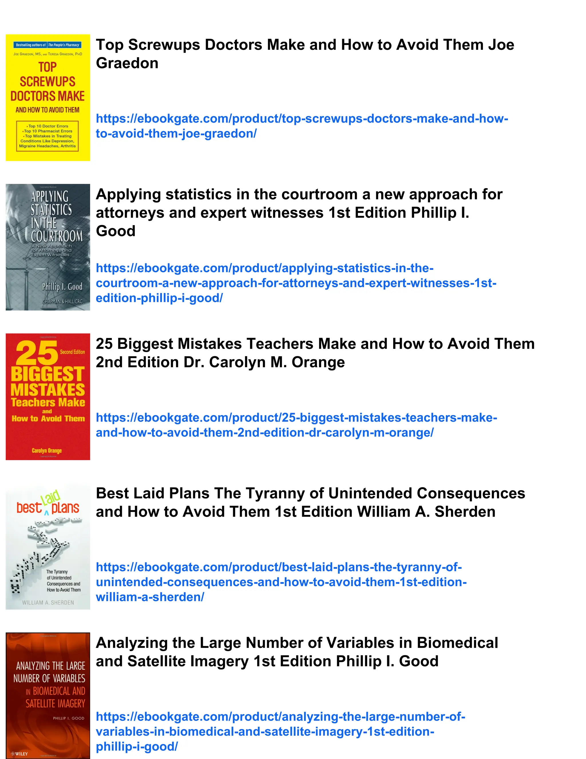 Top Screwups Doctors Make and How to Avoid Them Joe
Graedon
https://ebookgate.com/product/top-screwups-doctors-make-and-how-
to-avoid-them-joe-graedon/
Applying statistics in the courtroom a new approach for
attorneys and expert witnesses 1st Edition Phillip I.
Good
https://ebookgate.com/product/applying-statistics-in-the-
courtroom-a-new-approach-for-attorneys-and-expert-witnesses-1st-
edition-phillip-i-good/
25 Biggest Mistakes Teachers Make and How to Avoid Them
2nd Edition Dr. Carolyn M. Orange
https://ebookgate.com/product/25-biggest-mistakes-teachers-make-
and-how-to-avoid-them-2nd-edition-dr-carolyn-m-orange/
Best Laid Plans The Tyranny of Unintended Consequences
and How to Avoid Them 1st Edition William A. Sherden
https://ebookgate.com/product/best-laid-plans-the-tyranny-of-
unintended-consequences-and-how-to-avoid-them-1st-edition-
william-a-sherden/
Analyzing the Large Number of Variables in Biomedical
and Satellite Imagery 1st Edition Phillip I. Good
https://ebookgate.com/product/analyzing-the-large-number-of-
variables-in-biomedical-and-satellite-imagery-1st-edition-
phillip-i-good/
 