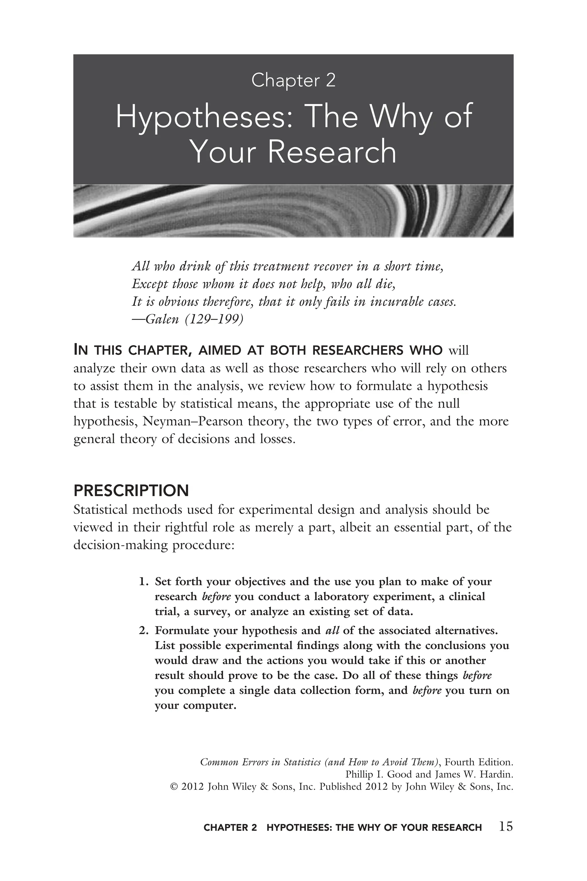 CHAPTER 2 HYPOTHESES: THE WHY OF YOUR RESEARCH 15
All who drink of this treatment recover in a short time,
Except those whom it does not help, who all die,
It is obvious therefore, that it only fails in incurable cases.
—Galen (129–199)
IN THIS CHAPTER, AIMED AT BOTH RESEARCHERS WHO will
analyze their own data as well as those researchers who will rely on others
to assist them in the analysis, we review how to formulate a hypothesis
that is testable by statistical means, the appropriate use of the null
hypothesis, Neyman–Pearson theory, the two types of error, and the more
general theory of decisions and losses.
PRESCRIPTION
Statistical methods used for experimental design and analysis should be
viewed in their rightful role as merely a part, albeit an essential part, of the
decision-making procedure:
1. Set forth your objectives and the use you plan to make of your
research before you conduct a laboratory experiment, a clinical
trial, a survey, or analyze an existing set of data.
2. Formulate your hypothesis and all of the associated alternatives.
List possible experimental ﬁndings along with the conclusions you
would draw and the actions you would take if this or another
result should prove to be the case. Do all of these things before
you complete a single data collection form, and before you turn on
your computer.
Chapter 2
Hypotheses: The Why of
Your Research
Common Errors in Statistics (and How to Avoid Them), Fourth Edition.
Phillip I. Good and James W. Hardin.
© 2012 John Wiley & Sons, Inc. Published 2012 by John Wiley & Sons, Inc.
 