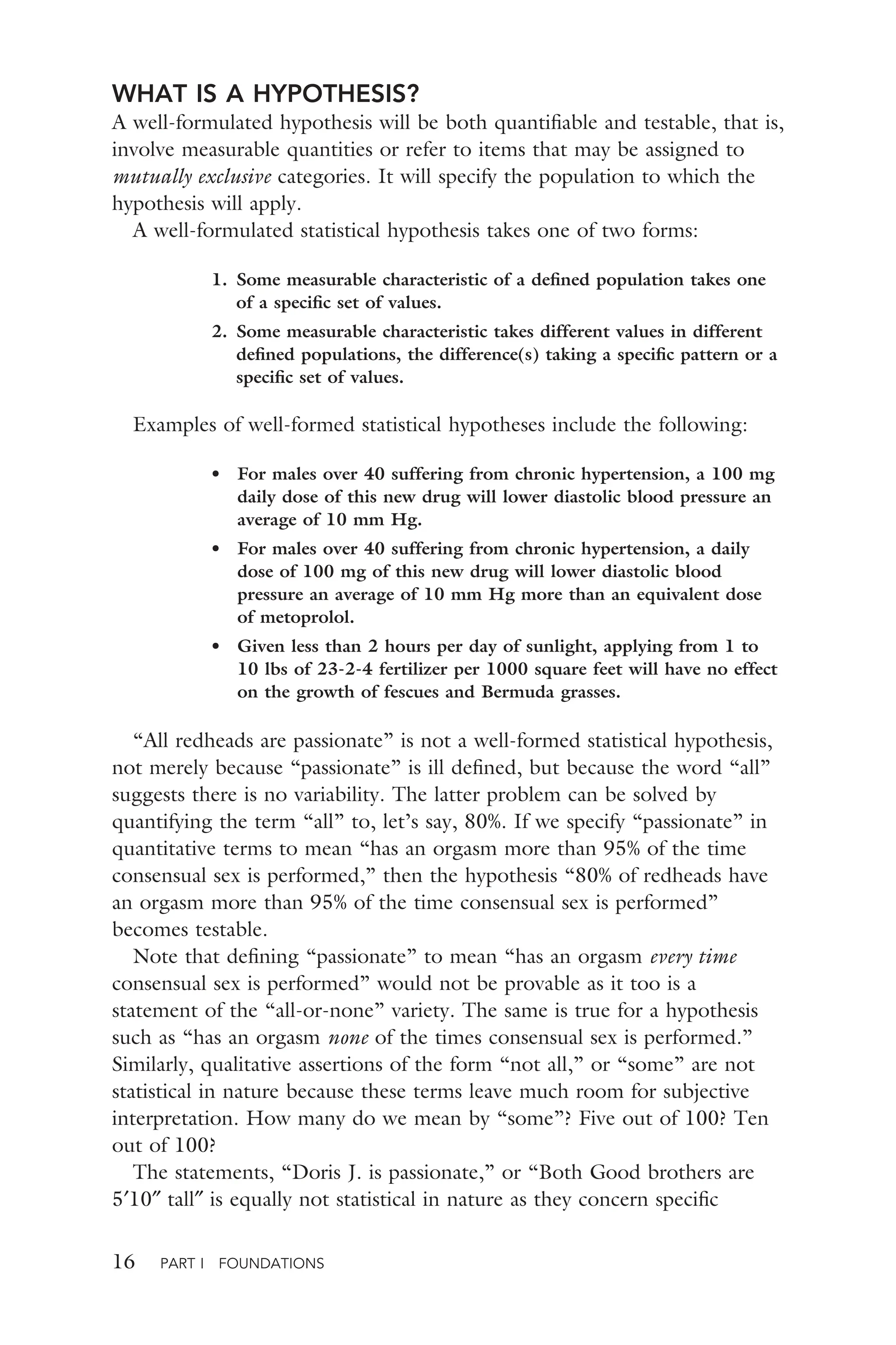 16 PART I FOUNDATIONS
WHAT IS A HYPOTHESIS?
A well-formulated hypothesis will be both quantiﬁable and testable, that is,
involve measurable quantities or refer to items that may be assigned to
mutually exclusive categories. It will specify the population to which the
hypothesis will apply.
A well-formulated statistical hypothesis takes one of two forms:
1. Some measurable characteristic of a deﬁned population takes one
of a speciﬁc set of values.
2. Some measurable characteristic takes different values in different
deﬁned populations, the difference(s) taking a speciﬁc pattern or a
speciﬁc set of values.
Examples of well-formed statistical hypotheses include the following:
• For males over 40 suffering from chronic hypertension, a 100 mg
daily dose of this new drug will lower diastolic blood pressure an
average of 10 mm Hg.
• For males over 40 suffering from chronic hypertension, a daily
dose of 100 mg of this new drug will lower diastolic blood
pressure an average of 10 mm Hg more than an equivalent dose
of metoprolol.
• Given less than 2 hours per day of sunlight, applying from 1 to
10 lbs of 23-2-4 fertilizer per 1000 square feet will have no effect
on the growth of fescues and Bermuda grasses.
“All redheads are passionate” is not a well-formed statistical hypothesis,
not merely because “passionate” is ill deﬁned, but because the word “all”
suggests there is no variability. The latter problem can be solved by
quantifying the term “all” to, let’s say, 80%. If we specify “passionate” in
quantitative terms to mean “has an orgasm more than 95% of the time
consensual sex is performed,” then the hypothesis “80% of redheads have
an orgasm more than 95% of the time consensual sex is performed”
becomes testable.
Note that deﬁning “passionate” to mean “has an orgasm every time
consensual sex is performed” would not be provable as it too is a
statement of the “all-or-none” variety. The same is true for a hypothesis
such as “has an orgasm none of the times consensual sex is performed.”
Similarly, qualitative assertions of the form “not all,” or “some” are not
statistical in nature because these terms leave much room for subjective
interpretation. How many do we mean by “some”? Five out of 100? Ten
out of 100?
The statements, “Doris J. is passionate,” or “Both Good brothers are
5′10″ tall″ is equally not statistical in nature as they concern speciﬁc
 