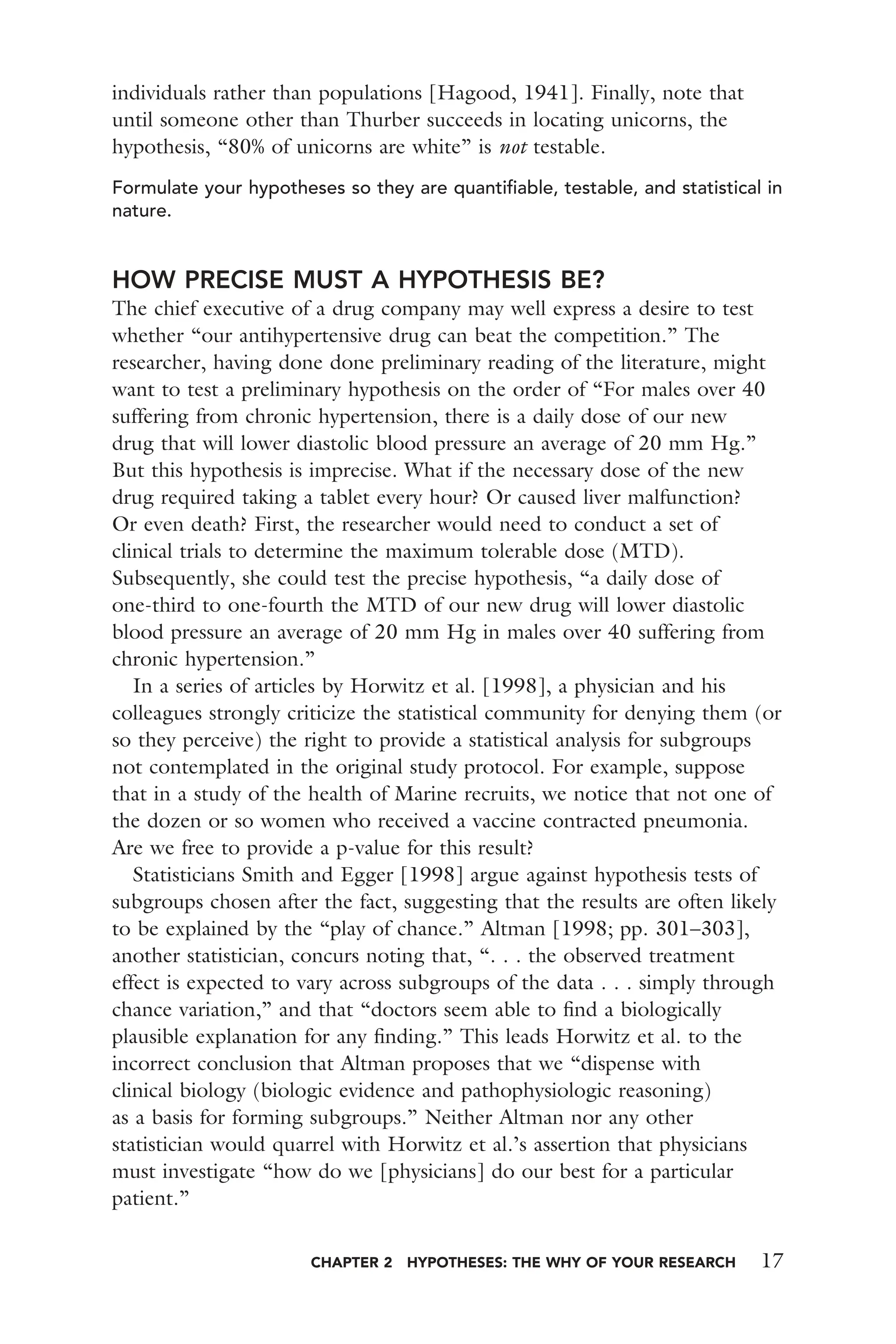 CHAPTER 2 HYPOTHESES: THE WHY OF YOUR RESEARCH 17
individuals rather than populations [Hagood, 1941]. Finally, note that
until someone other than Thurber succeeds in locating unicorns, the
hypothesis, “80% of unicorns are white” is not testable.
Formulate your hypotheses so they are quantiﬁable, testable, and statistical in
nature.
HOW PRECISE MUST A HYPOTHESIS BE?
The chief executive of a drug company may well express a desire to test
whether “our antihypertensive drug can beat the competition.” The
researcher, having done done preliminary reading of the literature, might
want to test a preliminary hypothesis on the order of “For males over 40
suffering from chronic hypertension, there is a daily dose of our new
drug that will lower diastolic blood pressure an average of 20 mm Hg.”
But this hypothesis is imprecise. What if the necessary dose of the new
drug required taking a tablet every hour? Or caused liver malfunction?
Or even death? First, the researcher would need to conduct a set of
clinical trials to determine the maximum tolerable dose (MTD).
Subsequently, she could test the precise hypothesis, “a daily dose of
one-third to one-fourth the MTD of our new drug will lower diastolic
blood pressure an average of 20 mm Hg in males over 40 suffering from
chronic hypertension.”
In a series of articles by Horwitz et al. [1998], a physician and his
colleagues strongly criticize the statistical community for denying them (or
so they perceive) the right to provide a statistical analysis for subgroups
not contemplated in the original study protocol. For example, suppose
that in a study of the health of Marine recruits, we notice that not one of
the dozen or so women who received a vaccine contracted pneumonia.
Are we free to provide a p-value for this result?
Statisticians Smith and Egger [1998] argue against hypothesis tests of
subgroups chosen after the fact, suggesting that the results are often likely
to be explained by the “play of chance.” Altman [1998; pp. 301–303],
another statistician, concurs noting that, “. . . the observed treatment
effect is expected to vary across subgroups of the data . . . simply through
chance variation,” and that “doctors seem able to ﬁnd a biologically
plausible explanation for any ﬁnding.” This leads Horwitz et al. to the
incorrect conclusion that Altman proposes that we “dispense with
clinical biology (biologic evidence and pathophysiologic reasoning)
as a basis for forming subgroups.” Neither Altman nor any other
statistician would quarrel with Horwitz et al.’s assertion that physicians
must investigate “how do we [physicians] do our best for a particular
patient.”
 