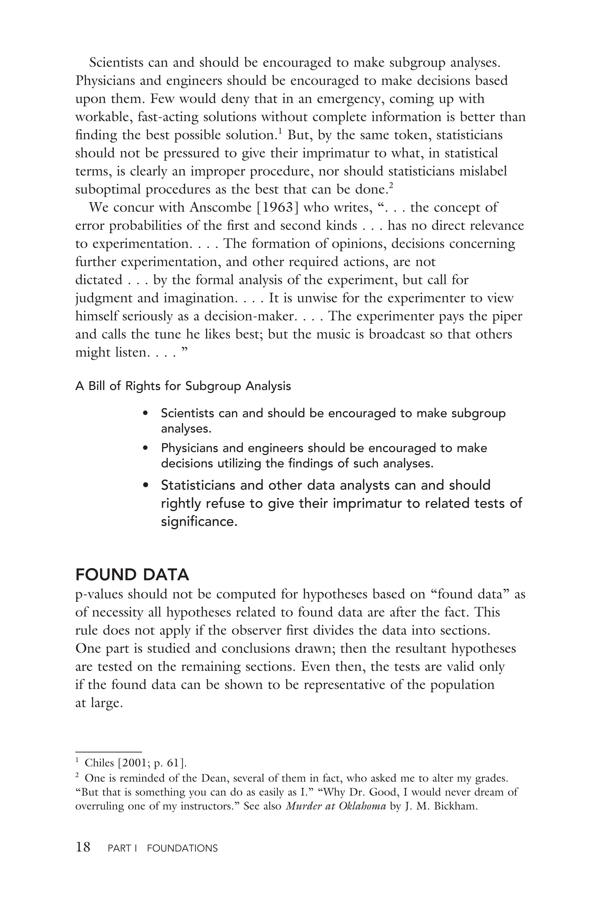 18 PART I FOUNDATIONS
Scientists can and should be encouraged to make subgroup analyses.
Physicians and engineers should be encouraged to make decisions based
upon them. Few would deny that in an emergency, coming up with
workable, fast-acting solutions without complete information is better than
ﬁnding the best possible solution.1
But, by the same token, statisticians
should not be pressured to give their imprimatur to what, in statistical
terms, is clearly an improper procedure, nor should statisticians mislabel
suboptimal procedures as the best that can be done.2
We concur with Anscombe [1963] who writes, “. . . the concept of
error probabilities of the ﬁrst and second kinds . . . has no direct relevance
to experimentation. . . . The formation of opinions, decisions concerning
further experimentation, and other required actions, are not
dictated . . . by the formal analysis of the experiment, but call for
judgment and imagination. . . . It is unwise for the experimenter to view
himself seriously as a decision-maker. . . . The experimenter pays the piper
and calls the tune he likes best; but the music is broadcast so that others
might listen. . . . ”
A Bill of Rights for Subgroup Analysis
• Scientists can and should be encouraged to make subgroup
analyses.
• Physicians and engineers should be encouraged to make
decisions utilizing the ﬁndings of such analyses.
• Statisticians and other data analysts can and should
rightly refuse to give their imprimatur to related tests of
signiﬁcance.
FOUND DATA
p-values should not be computed for hypotheses based on “found data” as
of necessity all hypotheses related to found data are after the fact. This
rule does not apply if the observer ﬁrst divides the data into sections.
One part is studied and conclusions drawn; then the resultant hypotheses
are tested on the remaining sections. Even then, the tests are valid only
if the found data can be shown to be representative of the population
at large.
1
Chiles [2001; p. 61].
2
One is reminded of the Dean, several of them in fact, who asked me to alter my grades.
“But that is something you can do as easily as I.” “Why Dr. Good, I would never dream of
overruling one of my instructors.” See also Murder at Oklahoma by J. M. Bickham.
 