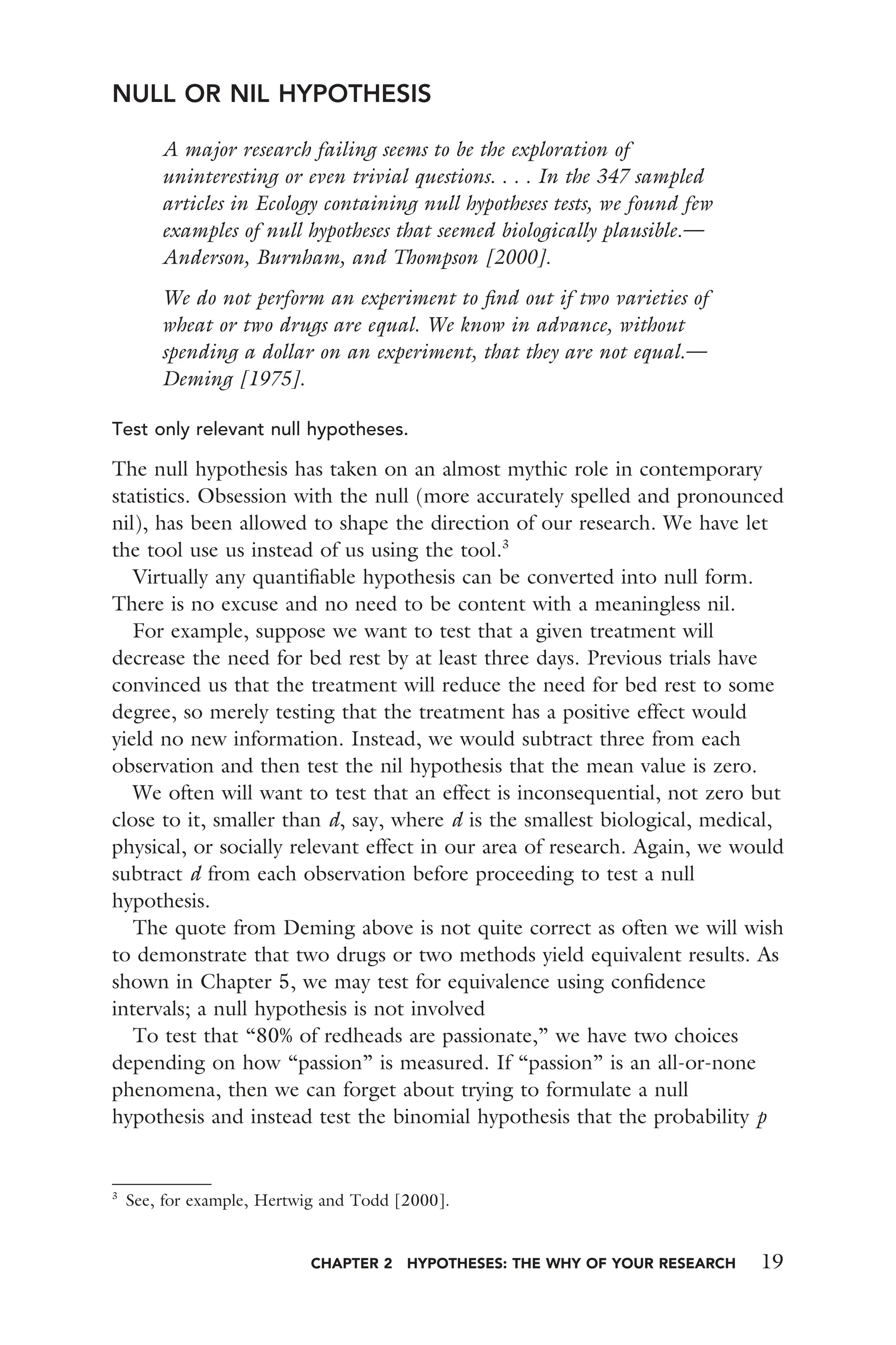 CHAPTER 2 HYPOTHESES: THE WHY OF YOUR RESEARCH 19
NULL OR NIL HYPOTHESIS
A major research failing seems to be the exploration of
uninteresting or even trivial questions. . . . In the 347 sampled
articles in Ecology containing null hypotheses tests, we found few
examples of null hypotheses that seemed biologically plausible.—
Anderson, Burnham, and Thompson [2000].
We do not perform an experiment to ﬁnd out if two varieties of
wheat or two drugs are equal. We know in advance, without
spending a dollar on an experiment, that they are not equal.—
Deming [1975].
Test only relevant null hypotheses.
The null hypothesis has taken on an almost mythic role in contemporary
statistics. Obsession with the null (more accurately spelled and pronounced
nil), has been allowed to shape the direction of our research. We have let
the tool use us instead of us using the tool.3
Virtually any quantiﬁable hypothesis can be converted into null form.
There is no excuse and no need to be content with a meaningless nil.
For example, suppose we want to test that a given treatment will
decrease the need for bed rest by at least three days. Previous trials have
convinced us that the treatment will reduce the need for bed rest to some
degree, so merely testing that the treatment has a positive effect would
yield no new information. Instead, we would subtract three from each
observation and then test the nil hypothesis that the mean value is zero.
We often will want to test that an effect is inconsequential, not zero but
close to it, smaller than d, say, where d is the smallest biological, medical,
physical, or socially relevant effect in our area of research. Again, we would
subtract d from each observation before proceeding to test a null
hypothesis.
The quote from Deming above is not quite correct as often we will wish
to demonstrate that two drugs or two methods yield equivalent results. As
shown in Chapter 5, we may test for equivalence using conﬁdence
intervals; a null hypothesis is not involved
To test that “80% of redheads are passionate,” we have two choices
depending on how “passion” is measured. If “passion” is an all-or-none
phenomena, then we can forget about trying to formulate a null
hypothesis and instead test the binomial hypothesis that the probability p
3
See, for example, Hertwig and Todd [2000].
 