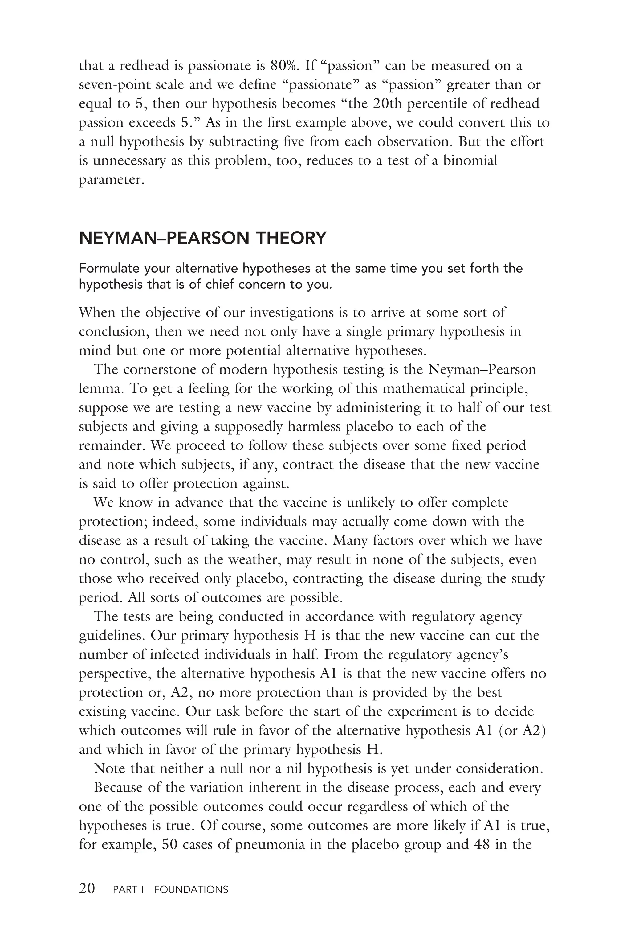20 PART I FOUNDATIONS
that a redhead is passionate is 80%. If “passion” can be measured on a
seven-point scale and we deﬁne “passionate” as “passion” greater than or
equal to 5, then our hypothesis becomes “the 20th percentile of redhead
passion exceeds 5.” As in the ﬁrst example above, we could convert this to
a null hypothesis by subtracting ﬁve from each observation. But the effort
is unnecessary as this problem, too, reduces to a test of a binomial
parameter.
NEYMAN–PEARSON THEORY
Formulate your alternative hypotheses at the same time you set forth the
hypothesis that is of chief concern to you.
When the objective of our investigations is to arrive at some sort of
conclusion, then we need not only have a single primary hypothesis in
mind but one or more potential alternative hypotheses.
The cornerstone of modern hypothesis testing is the Neyman–Pearson
lemma. To get a feeling for the working of this mathematical principle,
suppose we are testing a new vaccine by administering it to half of our test
subjects and giving a supposedly harmless placebo to each of the
remainder. We proceed to follow these subjects over some ﬁxed period
and note which subjects, if any, contract the disease that the new vaccine
is said to offer protection against.
We know in advance that the vaccine is unlikely to offer complete
protection; indeed, some individuals may actually come down with the
disease as a result of taking the vaccine. Many factors over which we have
no control, such as the weather, may result in none of the subjects, even
those who received only placebo, contracting the disease during the study
period. All sorts of outcomes are possible.
The tests are being conducted in accordance with regulatory agency
guidelines. Our primary hypothesis H is that the new vaccine can cut the
number of infected individuals in half. From the regulatory agency’s
perspective, the alternative hypothesis A1 is that the new vaccine offers no
protection or, A2, no more protection than is provided by the best
existing vaccine. Our task before the start of the experiment is to decide
which outcomes will rule in favor of the alternative hypothesis A1 (or A2)
and which in favor of the primary hypothesis H.
Note that neither a null nor a nil hypothesis is yet under consideration.
Because of the variation inherent in the disease process, each and every
one of the possible outcomes could occur regardless of which of the
hypotheses is true. Of course, some outcomes are more likely if A1 is true,
for example, 50 cases of pneumonia in the placebo group and 48 in the
 