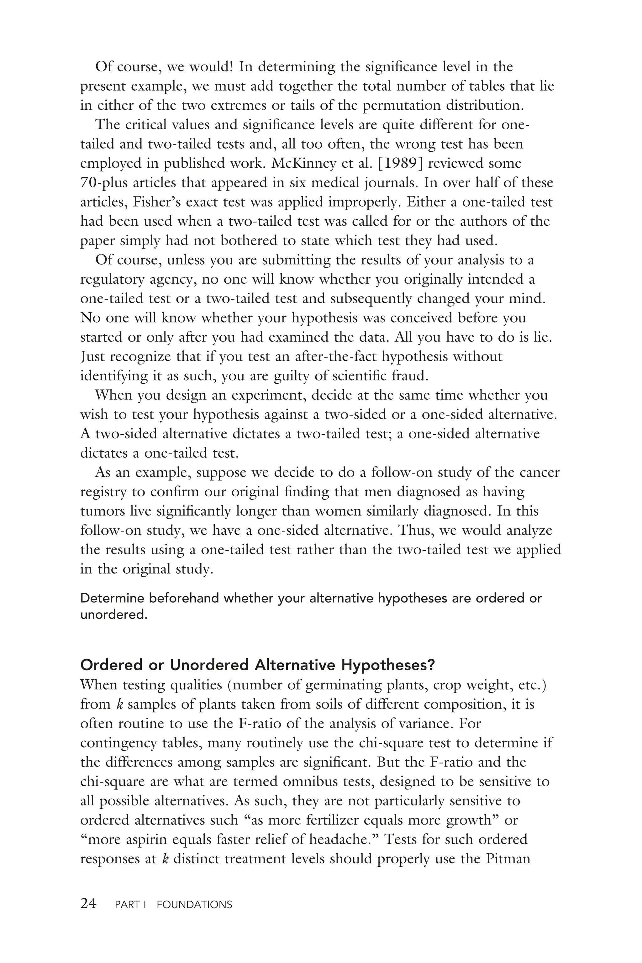 24 PART I FOUNDATIONS
Of course, we would! In determining the signiﬁcance level in the
present example, we must add together the total number of tables that lie
in either of the two extremes or tails of the permutation distribution.
The critical values and signiﬁcance levels are quite different for one-
tailed and two-tailed tests and, all too often, the wrong test has been
employed in published work. McKinney et al. [1989] reviewed some
70-plus articles that appeared in six medical journals. In over half of these
articles, Fisher’s exact test was applied improperly. Either a one-tailed test
had been used when a two-tailed test was called for or the authors of the
paper simply had not bothered to state which test they had used.
Of course, unless you are submitting the results of your analysis to a
regulatory agency, no one will know whether you originally intended a
one-tailed test or a two-tailed test and subsequently changed your mind.
No one will know whether your hypothesis was conceived before you
started or only after you had examined the data. All you have to do is lie.
Just recognize that if you test an after-the-fact hypothesis without
identifying it as such, you are guilty of scientiﬁc fraud.
When you design an experiment, decide at the same time whether you
wish to test your hypothesis against a two-sided or a one-sided alternative.
A two-sided alternative dictates a two-tailed test; a one-sided alternative
dictates a one-tailed test.
As an example, suppose we decide to do a follow-on study of the cancer
registry to conﬁrm our original ﬁnding that men diagnosed as having
tumors live signiﬁcantly longer than women similarly diagnosed. In this
follow-on study, we have a one-sided alternative. Thus, we would analyze
the results using a one-tailed test rather than the two-tailed test we applied
in the original study.
Determine beforehand whether your alternative hypotheses are ordered or
unordered.
Ordered or Unordered Alternative Hypotheses?
When testing qualities (number of germinating plants, crop weight, etc.)
from k samples of plants taken from soils of different composition, it is
often routine to use the F-ratio of the analysis of variance. For
contingency tables, many routinely use the chi-square test to determine if
the differences among samples are signiﬁcant. But the F-ratio and the
chi-square are what are termed omnibus tests, designed to be sensitive to
all possible alternatives. As such, they are not particularly sensitive to
ordered alternatives such “as more fertilizer equals more growth” or
“more aspirin equals faster relief of headache.” Tests for such ordered
responses at k distinct treatment levels should properly use the Pitman
 