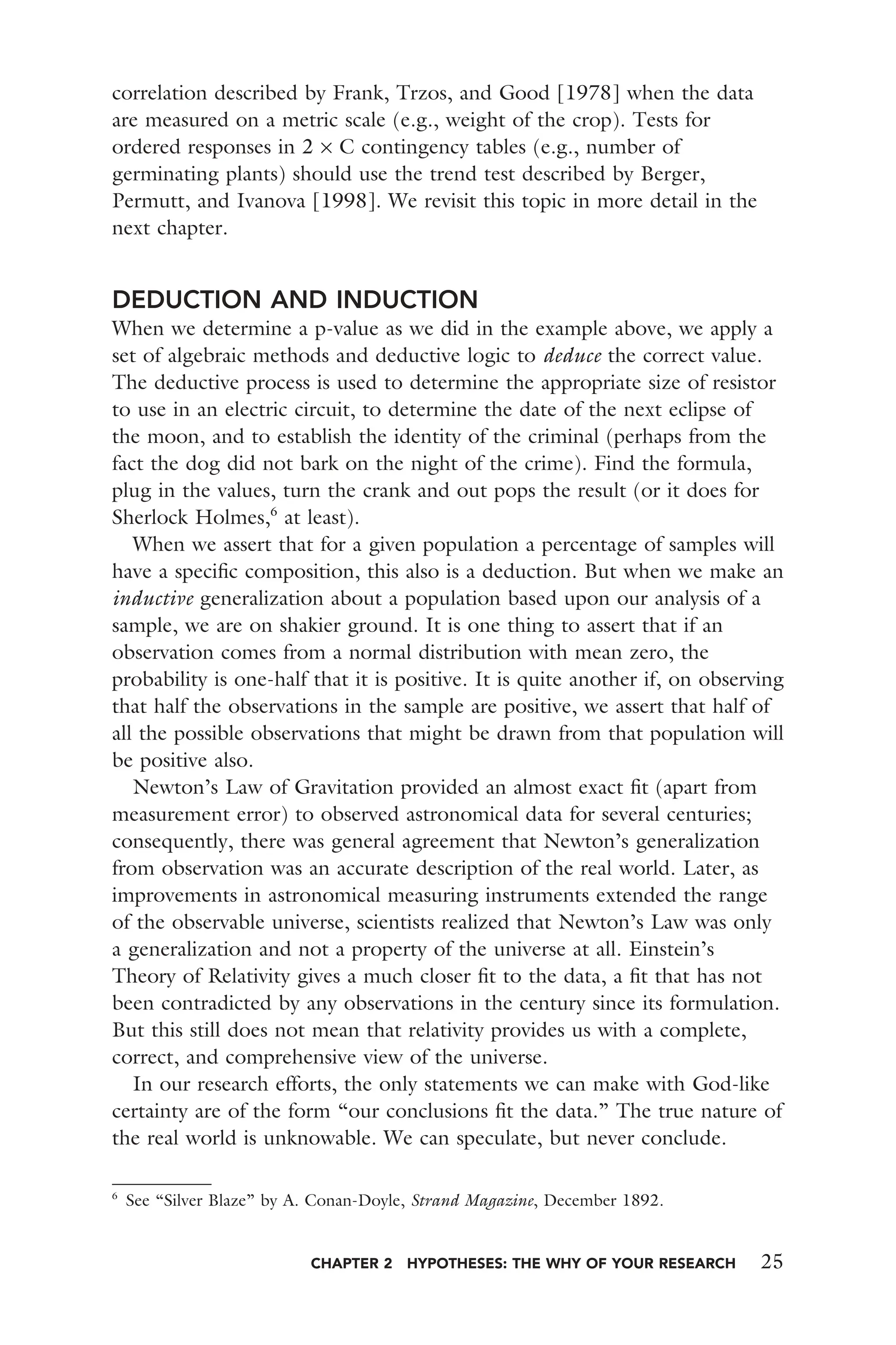 CHAPTER 2 HYPOTHESES: THE WHY OF YOUR RESEARCH 25
correlation described by Frank, Trzos, and Good [1978] when the data
are measured on a metric scale (e.g., weight of the crop). Tests for
ordered responses in 2 × C contingency tables (e.g., number of
germinating plants) should use the trend test described by Berger,
Permutt, and Ivanova [1998]. We revisit this topic in more detail in the
next chapter.
DEDUCTION AND INDUCTION
When we determine a p-value as we did in the example above, we apply a
set of algebraic methods and deductive logic to deduce the correct value.
The deductive process is used to determine the appropriate size of resistor
to use in an electric circuit, to determine the date of the next eclipse of
the moon, and to establish the identity of the criminal (perhaps from the
fact the dog did not bark on the night of the crime). Find the formula,
plug in the values, turn the crank and out pops the result (or it does for
Sherlock Holmes,6
at least).
When we assert that for a given population a percentage of samples will
have a speciﬁc composition, this also is a deduction. But when we make an
inductive generalization about a population based upon our analysis of a
sample, we are on shakier ground. It is one thing to assert that if an
observation comes from a normal distribution with mean zero, the
probability is one-half that it is positive. It is quite another if, on observing
that half the observations in the sample are positive, we assert that half of
all the possible observations that might be drawn from that population will
be positive also.
Newton’s Law of Gravitation provided an almost exact ﬁt (apart from
measurement error) to observed astronomical data for several centuries;
consequently, there was general agreement that Newton’s generalization
from observation was an accurate description of the real world. Later, as
improvements in astronomical measuring instruments extended the range
of the observable universe, scientists realized that Newton’s Law was only
a generalization and not a property of the universe at all. Einstein’s
Theory of Relativity gives a much closer ﬁt to the data, a ﬁt that has not
been contradicted by any observations in the century since its formulation.
But this still does not mean that relativity provides us with a complete,
correct, and comprehensive view of the universe.
In our research efforts, the only statements we can make with God-like
certainty are of the form “our conclusions ﬁt the data.” The true nature of
the real world is unknowable. We can speculate, but never conclude.
6
See “Silver Blaze” by A. Conan-Doyle, Strand Magazine, December 1892.
 