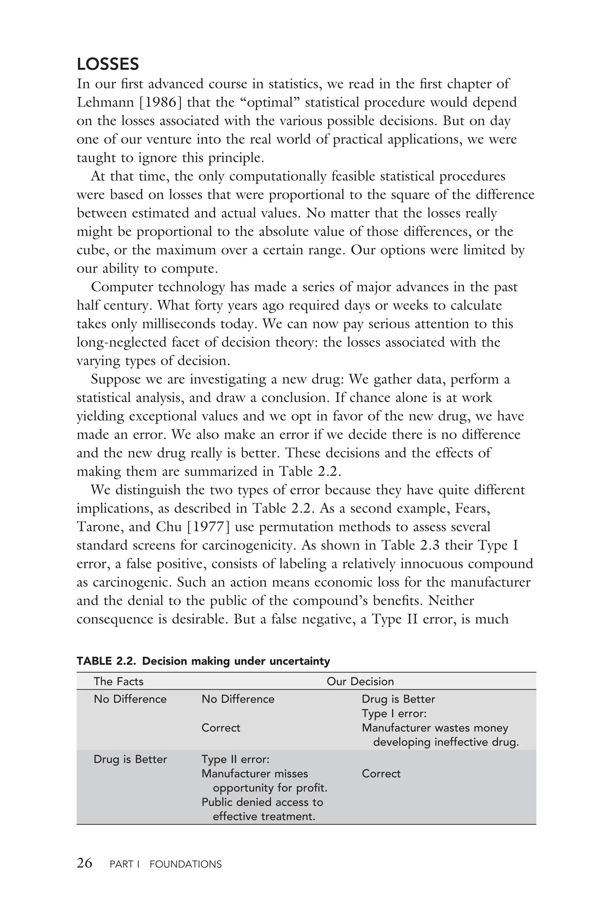 26 PART I FOUNDATIONS
LOSSES
In our ﬁrst advanced course in statistics, we read in the ﬁrst chapter of
Lehmann [1986] that the “optimal” statistical procedure would depend
on the losses associated with the various possible decisions. But on day
one of our venture into the real world of practical applications, we were
taught to ignore this principle.
At that time, the only computationally feasible statistical procedures
were based on losses that were proportional to the square of the difference
between estimated and actual values. No matter that the losses really
might be proportional to the absolute value of those differences, or the
cube, or the maximum over a certain range. Our options were limited by
our ability to compute.
Computer technology has made a series of major advances in the past
half century. What forty years ago required days or weeks to calculate
takes only milliseconds today. We can now pay serious attention to this
long-neglected facet of decision theory: the losses associated with the
varying types of decision.
Suppose we are investigating a new drug: We gather data, perform a
statistical analysis, and draw a conclusion. If chance alone is at work
yielding exceptional values and we opt in favor of the new drug, we have
made an error. We also make an error if we decide there is no difference
and the new drug really is better. These decisions and the effects of
making them are summarized in Table 2.2.
We distinguish the two types of error because they have quite different
implications, as described in Table 2.2. As a second example, Fears,
Tarone, and Chu [1977] use permutation methods to assess several
standard screens for carcinogenicity. As shown in Table 2.3 their Type I
error, a false positive, consists of labeling a relatively innocuous compound
as carcinogenic. Such an action means economic loss for the manufacturer
and the denial to the public of the compound’s beneﬁts. Neither
consequence is desirable. But a false negative, a Type II error, is much
TABLE 2.2. Decision making under uncertainty
The Facts Our Decision
No Difference No Difference Drug is Better
Type I error:
Correct Manufacturer wastes money
developing ineffective drug.
Drug is Better Type II error:
Manufacturer misses
opportunity for proﬁt.
Correct
Public denied access to
effective treatment.
 