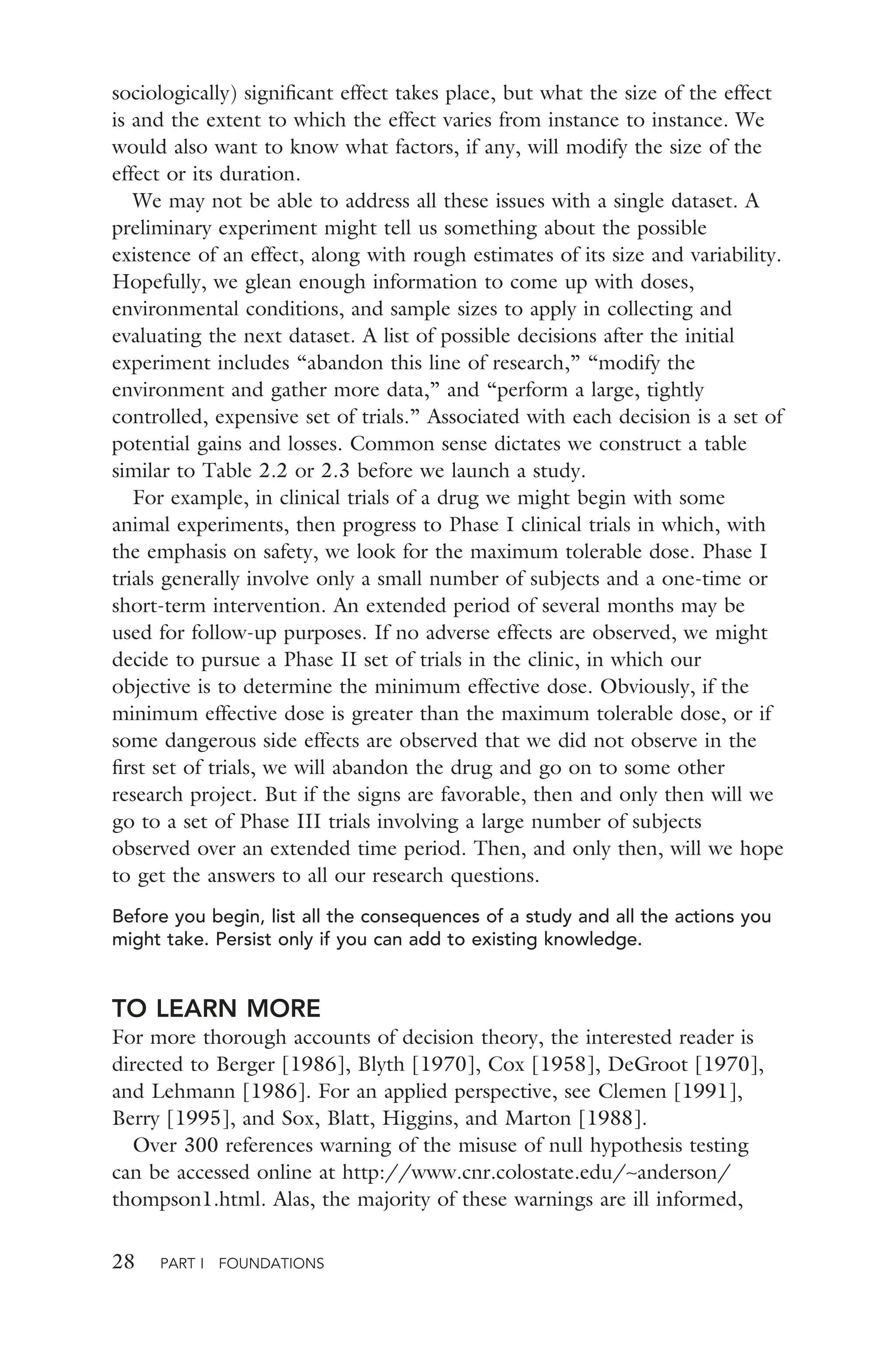 28 PART I FOUNDATIONS
sociologically) signiﬁcant effect takes place, but what the size of the effect
is and the extent to which the effect varies from instance to instance. We
would also want to know what factors, if any, will modify the size of the
effect or its duration.
We may not be able to address all these issues with a single dataset. A
preliminary experiment might tell us something about the possible
existence of an effect, along with rough estimates of its size and variability.
Hopefully, we glean enough information to come up with doses,
environmental conditions, and sample sizes to apply in collecting and
evaluating the next dataset. A list of possible decisions after the initial
experiment includes “abandon this line of research,” “modify the
environment and gather more data,” and “perform a large, tightly
controlled, expensive set of trials.” Associated with each decision is a set of
potential gains and losses. Common sense dictates we construct a table
similar to Table 2.2 or 2.3 before we launch a study.
For example, in clinical trials of a drug we might begin with some
animal experiments, then progress to Phase I clinical trials in which, with
the emphasis on safety, we look for the maximum tolerable dose. Phase I
trials generally involve only a small number of subjects and a one-time or
short-term intervention. An extended period of several months may be
used for follow-up purposes. If no adverse effects are observed, we might
decide to pursue a Phase II set of trials in the clinic, in which our
objective is to determine the minimum effective dose. Obviously, if the
minimum effective dose is greater than the maximum tolerable dose, or if
some dangerous side effects are observed that we did not observe in the
ﬁrst set of trials, we will abandon the drug and go on to some other
research project. But if the signs are favorable, then and only then will we
go to a set of Phase III trials involving a large number of subjects
observed over an extended time period. Then, and only then, will we hope
to get the answers to all our research questions.
Before you begin, list all the consequences of a study and all the actions you
might take. Persist only if you can add to existing knowledge.
TO LEARN MORE
For more thorough accounts of decision theory, the interested reader is
directed to Berger [1986], Blyth [1970], Cox [1958], DeGroot [1970],
and Lehmann [1986]. For an applied perspective, see Clemen [1991],
Berry [1995], and Sox, Blatt, Higgins, and Marton [1988].
Over 300 references warning of the misuse of null hypothesis testing
can be accessed online at http://www.cnr.colostate.edu/∼anderson/
thompson1.html. Alas, the majority of these warnings are ill informed,
 