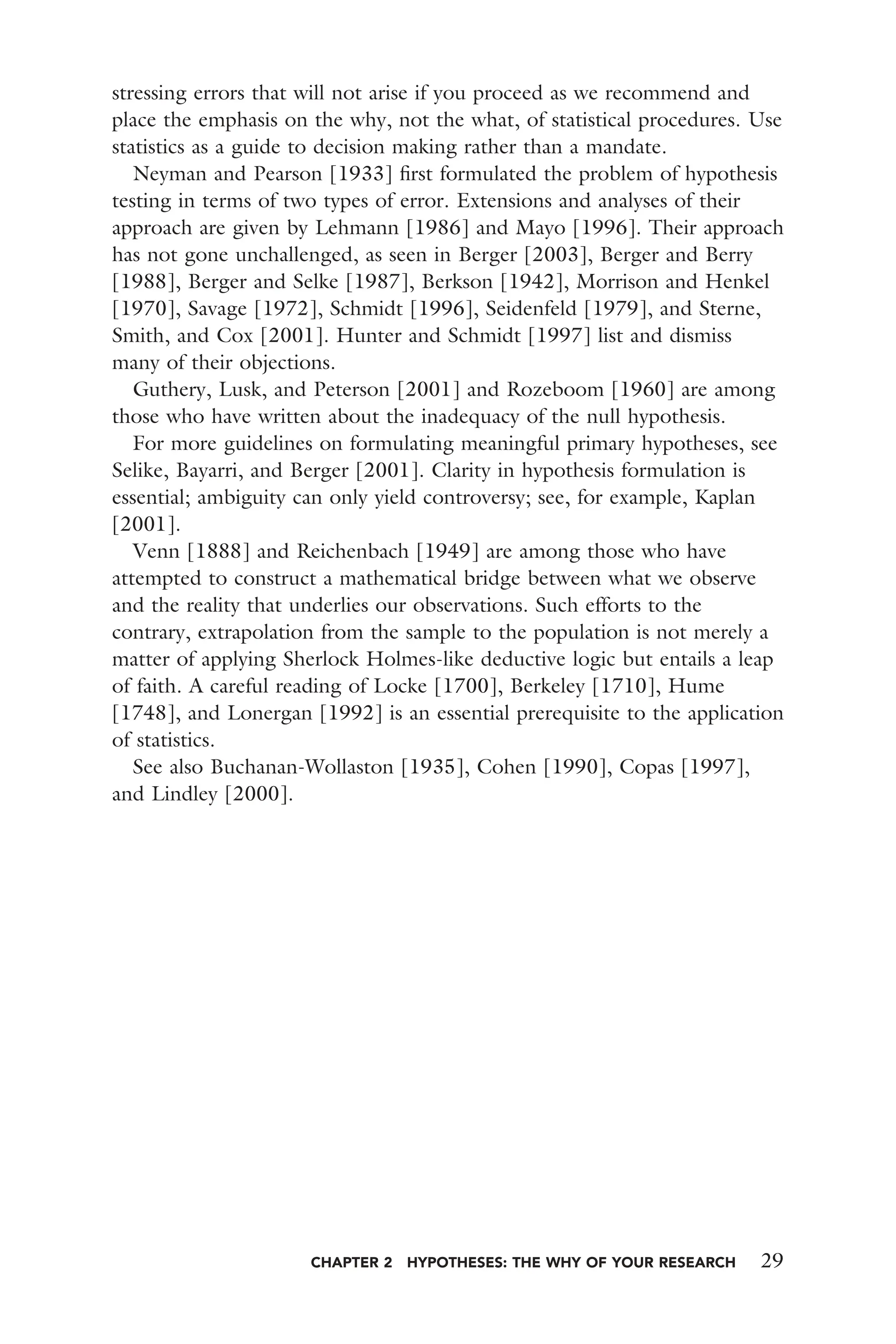 CHAPTER 2 HYPOTHESES: THE WHY OF YOUR RESEARCH 29
stressing errors that will not arise if you proceed as we recommend and
place the emphasis on the why, not the what, of statistical procedures. Use
statistics as a guide to decision making rather than a mandate.
Neyman and Pearson [1933] ﬁrst formulated the problem of hypothesis
testing in terms of two types of error. Extensions and analyses of their
approach are given by Lehmann [1986] and Mayo [1996]. Their approach
has not gone unchallenged, as seen in Berger [2003], Berger and Berry
[1988], Berger and Selke [1987], Berkson [1942], Morrison and Henkel
[1970], Savage [1972], Schmidt [1996], Seidenfeld [1979], and Sterne,
Smith, and Cox [2001]. Hunter and Schmidt [1997] list and dismiss
many of their objections.
Guthery, Lusk, and Peterson [2001] and Rozeboom [1960] are among
those who have written about the inadequacy of the null hypothesis.
For more guidelines on formulating meaningful primary hypotheses, see
Selike, Bayarri, and Berger [2001]. Clarity in hypothesis formulation is
essential; ambiguity can only yield controversy; see, for example, Kaplan
[2001].
Venn [1888] and Reichenbach [1949] are among those who have
attempted to construct a mathematical bridge between what we observe
and the reality that underlies our observations. Such efforts to the
contrary, extrapolation from the sample to the population is not merely a
matter of applying Sherlock Holmes-like deductive logic but entails a leap
of faith. A careful reading of Locke [1700], Berkeley [1710], Hume
[1748], and Lonergan [1992] is an essential prerequisite to the application
of statistics.
See also Buchanan-Wollaston [1935], Cohen [1990], Copas [1997],
and Lindley [2000].
 