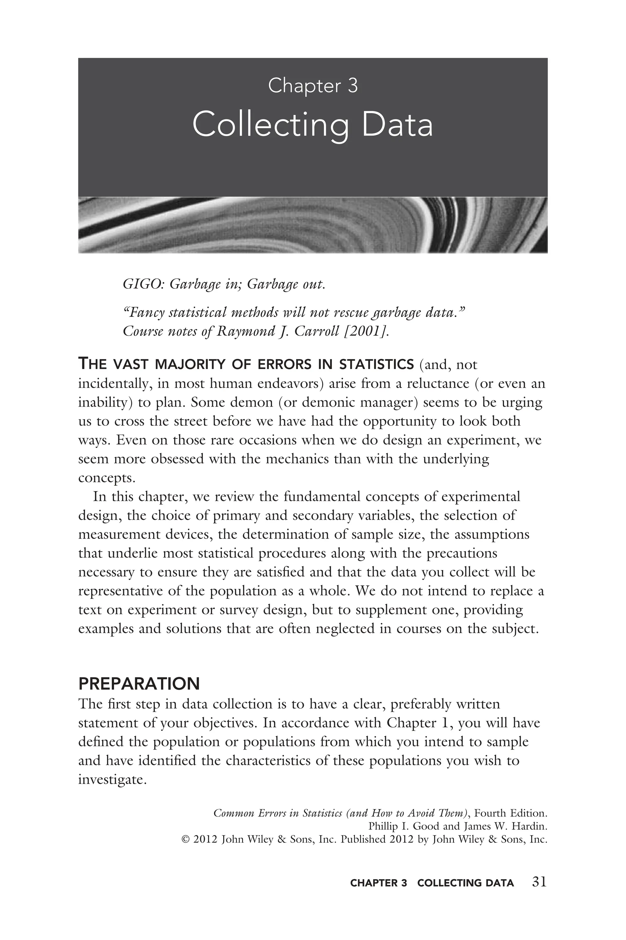 CHAPTER 3 COLLECTING DATA 31
GIGO: Garbage in; Garbage out.
“Fancy statistical methods will not rescue garbage data.”
Course notes of Raymond J. Carroll [2001].
THE VAST MAJORITY OF ERRORS IN STATISTICS (and, not
incidentally, in most human endeavors) arise from a reluctance (or even an
inability) to plan. Some demon (or demonic manager) seems to be urging
us to cross the street before we have had the opportunity to look both
ways. Even on those rare occasions when we do design an experiment, we
seem more obsessed with the mechanics than with the underlying
concepts.
In this chapter, we review the fundamental concepts of experimental
design, the choice of primary and secondary variables, the selection of
measurement devices, the determination of sample size, the assumptions
that underlie most statistical procedures along with the precautions
necessary to ensure they are satisﬁed and that the data you collect will be
representative of the population as a whole. We do not intend to replace a
text on experiment or survey design, but to supplement one, providing
examples and solutions that are often neglected in courses on the subject.
PREPARATION
The ﬁrst step in data collection is to have a clear, preferably written
statement of your objectives. In accordance with Chapter 1, you will have
deﬁned the population or populations from which you intend to sample
and have identiﬁed the characteristics of these populations you wish to
investigate.
Chapter 3
Collecting Data
Common Errors in Statistics (and How to Avoid Them), Fourth Edition.
Phillip I. Good and James W. Hardin.
© 2012 John Wiley & Sons, Inc. Published 2012 by John Wiley & Sons, Inc.
 