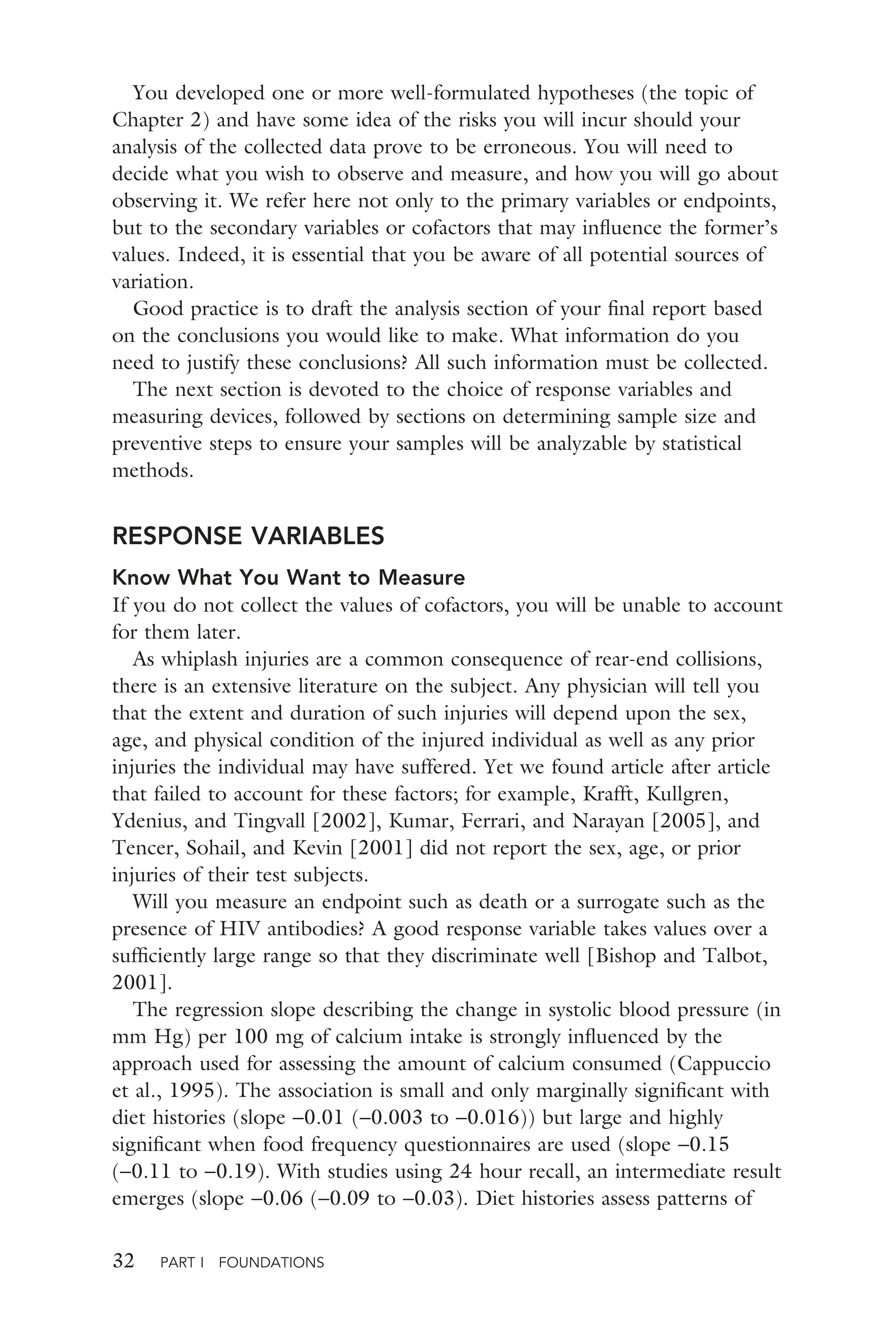 32 PART I FOUNDATIONS
You developed one or more well-formulated hypotheses (the topic of
Chapter 2) and have some idea of the risks you will incur should your
analysis of the collected data prove to be erroneous. You will need to
decide what you wish to observe and measure, and how you will go about
observing it. We refer here not only to the primary variables or endpoints,
but to the secondary variables or cofactors that may inﬂuence the former’s
values. Indeed, it is essential that you be aware of all potential sources of
variation.
Good practice is to draft the analysis section of your ﬁnal report based
on the conclusions you would like to make. What information do you
need to justify these conclusions? All such information must be collected.
The next section is devoted to the choice of response variables and
measuring devices, followed by sections on determining sample size and
preventive steps to ensure your samples will be analyzable by statistical
methods.
RESPONSE VARIABLES
Know What You Want to Measure
If you do not collect the values of cofactors, you will be unable to account
for them later.
As whiplash injuries are a common consequence of rear-end collisions,
there is an extensive literature on the subject. Any physician will tell you
that the extent and duration of such injuries will depend upon the sex,
age, and physical condition of the injured individual as well as any prior
injuries the individual may have suffered. Yet we found article after article
that failed to account for these factors; for example, Krafft, Kullgren,
Ydenius, and Tingvall [2002], Kumar, Ferrari, and Narayan [2005], and
Tencer, Sohail, and Kevin [2001] did not report the sex, age, or prior
injuries of their test subjects.
Will you measure an endpoint such as death or a surrogate such as the
presence of HIV antibodies? A good response variable takes values over a
sufﬁciently large range so that they discriminate well [Bishop and Talbot,
2001].
The regression slope describing the change in systolic blood pressure (in
mm Hg) per 100 mg of calcium intake is strongly inﬂuenced by the
approach used for assessing the amount of calcium consumed (Cappuccio
et al., 1995). The association is small and only marginally signiﬁcant with
diet histories (slope −0.01 (−0.003 to −0.016)) but large and highly
signiﬁcant when food frequency questionnaires are used (slope −0.15
(−0.11 to −0.19). With studies using 24 hour recall, an intermediate result
emerges (slope −0.06 (−0.09 to −0.03). Diet histories assess patterns of
 