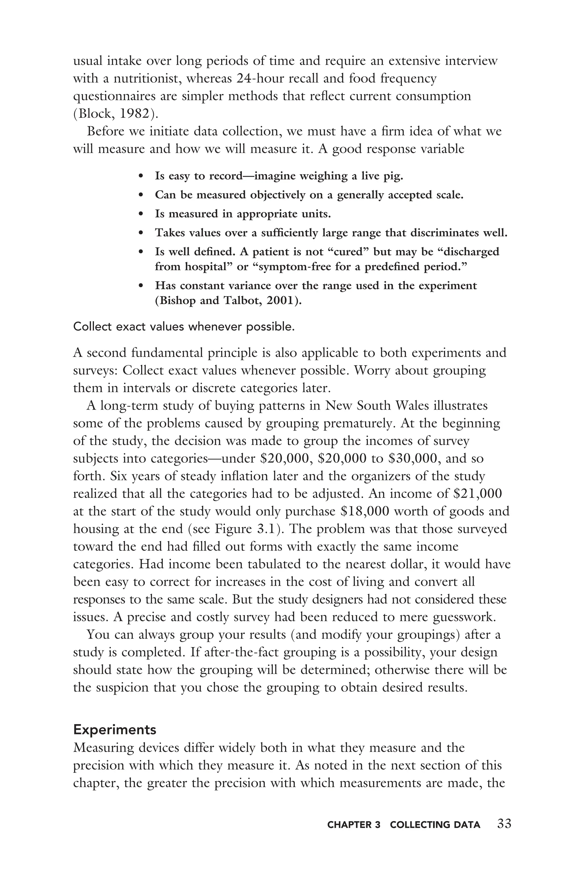 CHAPTER 3 COLLECTING DATA 33
usual intake over long periods of time and require an extensive interview
with a nutritionist, whereas 24-hour recall and food frequency
questionnaires are simpler methods that reﬂect current consumption
(Block, 1982).
Before we initiate data collection, we must have a ﬁrm idea of what we
will measure and how we will measure it. A good response variable
• Is easy to record—imagine weighing a live pig.
• Can be measured objectively on a generally accepted scale.
• Is measured in appropriate units.
• Takes values over a sufﬁciently large range that discriminates well.
• Is well deﬁned. A patient is not “cured” but may be “discharged
from hospital” or “symptom-free for a predeﬁned period.”
• Has constant variance over the range used in the experiment
(Bishop and Talbot, 2001).
Collect exact values whenever possible.
A second fundamental principle is also applicable to both experiments and
surveys: Collect exact values whenever possible. Worry about grouping
them in intervals or discrete categories later.
A long-term study of buying patterns in New South Wales illustrates
some of the problems caused by grouping prematurely. At the beginning
of the study, the decision was made to group the incomes of survey
subjects into categories—under $20,000, $20,000 to $30,000, and so
forth. Six years of steady inﬂation later and the organizers of the study
realized that all the categories had to be adjusted. An income of $21,000
at the start of the study would only purchase $18,000 worth of goods and
housing at the end (see Figure 3.1). The problem was that those surveyed
toward the end had ﬁlled out forms with exactly the same income
categories. Had income been tabulated to the nearest dollar, it would have
been easy to correct for increases in the cost of living and convert all
responses to the same scale. But the study designers had not considered these
issues. A precise and costly survey had been reduced to mere guesswork.
You can always group your results (and modify your groupings) after a
study is completed. If after-the-fact grouping is a possibility, your design
should state how the grouping will be determined; otherwise there will be
the suspicion that you chose the grouping to obtain desired results.
Experiments
Measuring devices differ widely both in what they measure and the
precision with which they measure it. As noted in the next section of this
chapter, the greater the precision with which measurements are made, the
 