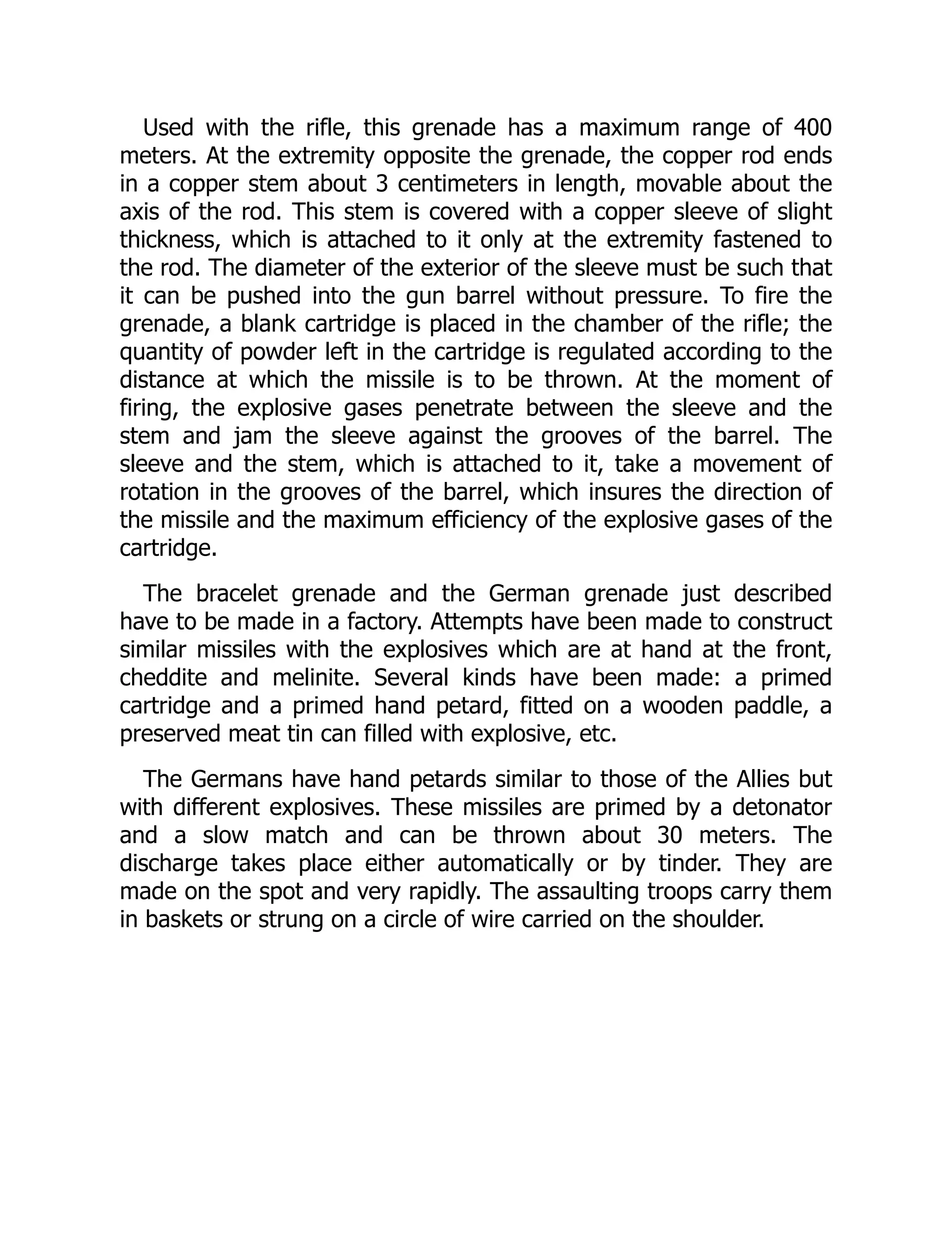 Used with the rifle, this grenade has a maximum range of 400
meters. At the extremity opposite the grenade, the copper rod ends
in a copper stem about 3 centimeters in length, movable about the
axis of the rod. This stem is covered with a copper sleeve of slight
thickness, which is attached to it only at the extremity fastened to
the rod. The diameter of the exterior of the sleeve must be such that
it can be pushed into the gun barrel without pressure. To fire the
grenade, a blank cartridge is placed in the chamber of the rifle; the
quantity of powder left in the cartridge is regulated according to the
distance at which the missile is to be thrown. At the moment of
firing, the explosive gases penetrate between the sleeve and the
stem and jam the sleeve against the grooves of the barrel. The
sleeve and the stem, which is attached to it, take a movement of
rotation in the grooves of the barrel, which insures the direction of
the missile and the maximum efficiency of the explosive gases of the
cartridge.
The bracelet grenade and the German grenade just described
have to be made in a factory. Attempts have been made to construct
similar missiles with the explosives which are at hand at the front,
cheddite and melinite. Several kinds have been made: a primed
cartridge and a primed hand petard, fitted on a wooden paddle, a
preserved meat tin can filled with explosive, etc.
The Germans have hand petards similar to those of the Allies but
with different explosives. These missiles are primed by a detonator
and a slow match and can be thrown about 30 meters. The
discharge takes place either automatically or by tinder. They are
made on the spot and very rapidly. The assaulting troops carry them
in baskets or strung on a circle of wire carried on the shoulder.
 