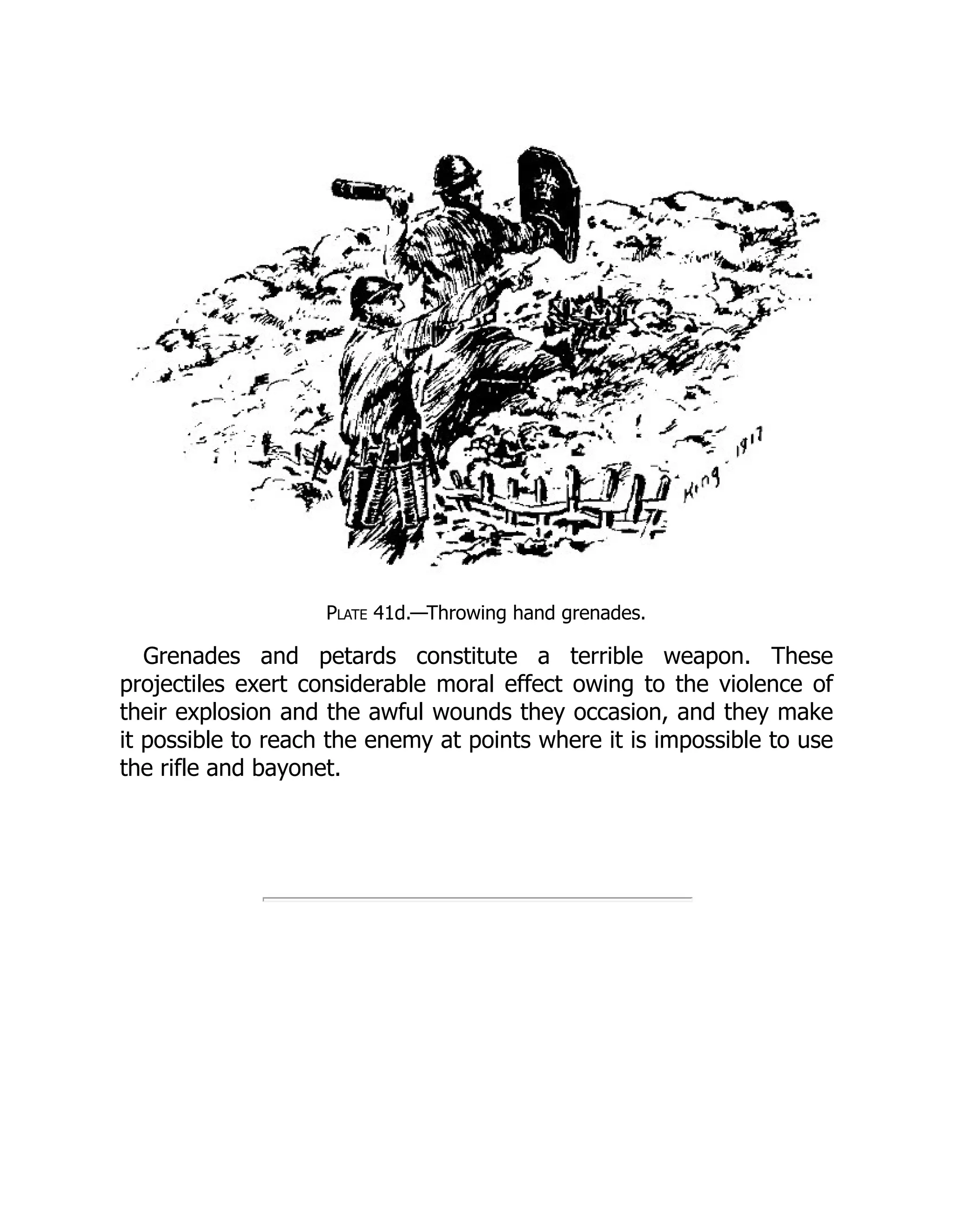 Plate 41d.—Throwing hand grenades.
Grenades and petards constitute a terrible weapon. These
projectiles exert considerable moral effect owing to the violence of
their explosion and the awful wounds they occasion, and they make
it possible to reach the enemy at points where it is impossible to use
the rifle and bayonet.
 