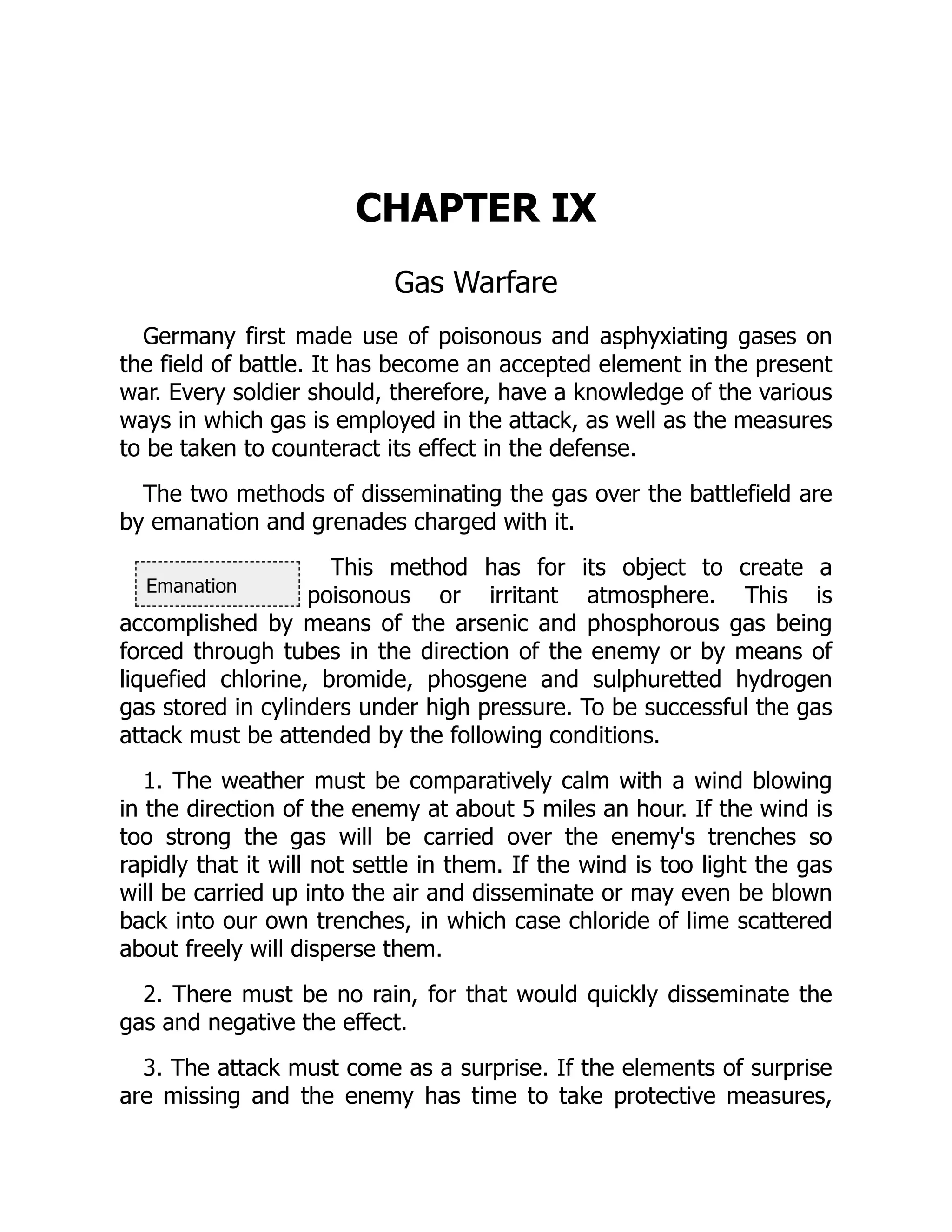 Emanation
CHAPTER IX
Gas Warfare
Germany first made use of poisonous and asphyxiating gases on
the field of battle. It has become an accepted element in the present
war. Every soldier should, therefore, have a knowledge of the various
ways in which gas is employed in the attack, as well as the measures
to be taken to counteract its effect in the defense.
The two methods of disseminating the gas over the battlefield are
by emanation and grenades charged with it.
This method has for its object to create a
poisonous or irritant atmosphere. This is
accomplished by means of the arsenic and phosphorous gas being
forced through tubes in the direction of the enemy or by means of
liquefied chlorine, bromide, phosgene and sulphuretted hydrogen
gas stored in cylinders under high pressure. To be successful the gas
attack must be attended by the following conditions.
1. The weather must be comparatively calm with a wind blowing
in the direction of the enemy at about 5 miles an hour. If the wind is
too strong the gas will be carried over the enemy's trenches so
rapidly that it will not settle in them. If the wind is too light the gas
will be carried up into the air and disseminate or may even be blown
back into our own trenches, in which case chloride of lime scattered
about freely will disperse them.
2. There must be no rain, for that would quickly disseminate the
gas and negative the effect.
3. The attack must come as a surprise. If the elements of surprise
are missing and the enemy has time to take protective measures,
 