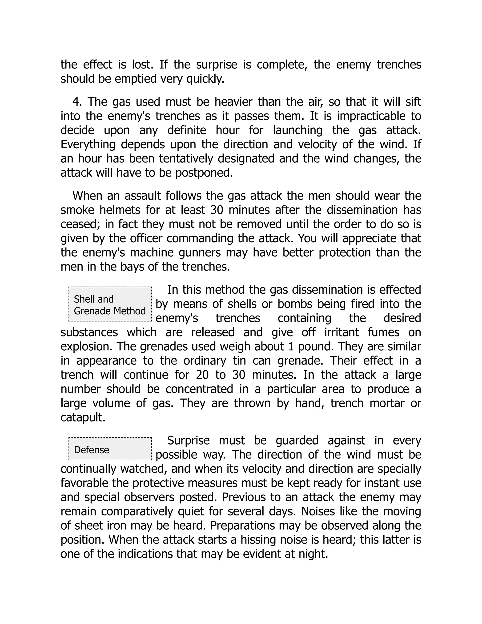 Shell and
Grenade Method
Defense
the effect is lost. If the surprise is complete, the enemy trenches
should be emptied very quickly.
4. The gas used must be heavier than the air, so that it will sift
into the enemy's trenches as it passes them. It is impracticable to
decide upon any definite hour for launching the gas attack.
Everything depends upon the direction and velocity of the wind. If
an hour has been tentatively designated and the wind changes, the
attack will have to be postponed.
When an assault follows the gas attack the men should wear the
smoke helmets for at least 30 minutes after the dissemination has
ceased; in fact they must not be removed until the order to do so is
given by the officer commanding the attack. You will appreciate that
the enemy's machine gunners may have better protection than the
men in the bays of the trenches.
In this method the gas dissemination is effected
by means of shells or bombs being fired into the
enemy's trenches containing the desired
substances which are released and give off irritant fumes on
explosion. The grenades used weigh about 1 pound. They are similar
in appearance to the ordinary tin can grenade. Their effect in a
trench will continue for 20 to 30 minutes. In the attack a large
number should be concentrated in a particular area to produce a
large volume of gas. They are thrown by hand, trench mortar or
catapult.
Surprise must be guarded against in every
possible way. The direction of the wind must be
continually watched, and when its velocity and direction are specially
favorable the protective measures must be kept ready for instant use
and special observers posted. Previous to an attack the enemy may
remain comparatively quiet for several days. Noises like the moving
of sheet iron may be heard. Preparations may be observed along the
position. When the attack starts a hissing noise is heard; this latter is
one of the indications that may be evident at night.
 