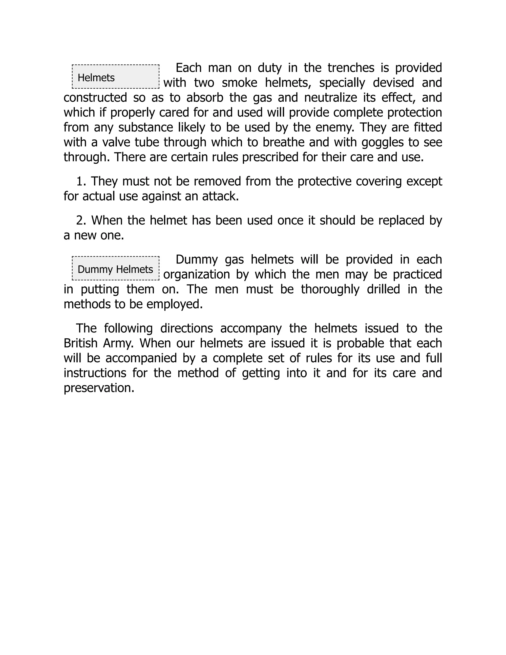 Helmets
Dummy Helmets
Each man on duty in the trenches is provided
with two smoke helmets, specially devised and
constructed so as to absorb the gas and neutralize its effect, and
which if properly cared for and used will provide complete protection
from any substance likely to be used by the enemy. They are fitted
with a valve tube through which to breathe and with goggles to see
through. There are certain rules prescribed for their care and use.
1. They must not be removed from the protective covering except
for actual use against an attack.
2. When the helmet has been used once it should be replaced by
a new one.
Dummy gas helmets will be provided in each
organization by which the men may be practiced
in putting them on. The men must be thoroughly drilled in the
methods to be employed.
The following directions accompany the helmets issued to the
British Army. When our helmets are issued it is probable that each
will be accompanied by a complete set of rules for its use and full
instructions for the method of getting into it and for its care and
preservation.
 