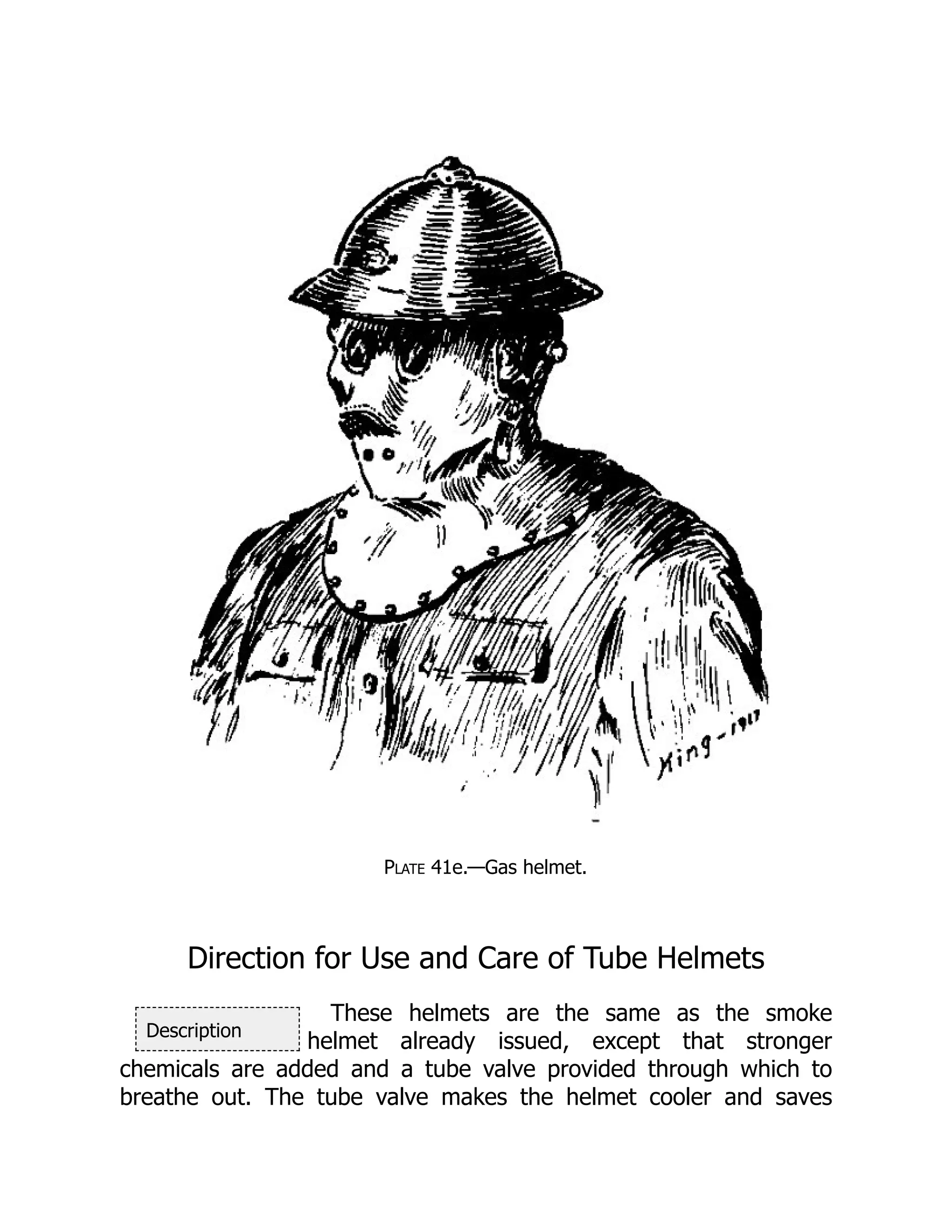 Description
Plate 41e.—Gas helmet.
Direction for Use and Care of Tube Helmets
These helmets are the same as the smoke
helmet already issued, except that stronger
chemicals are added and a tube valve provided through which to
breathe out. The tube valve makes the helmet cooler and saves
 