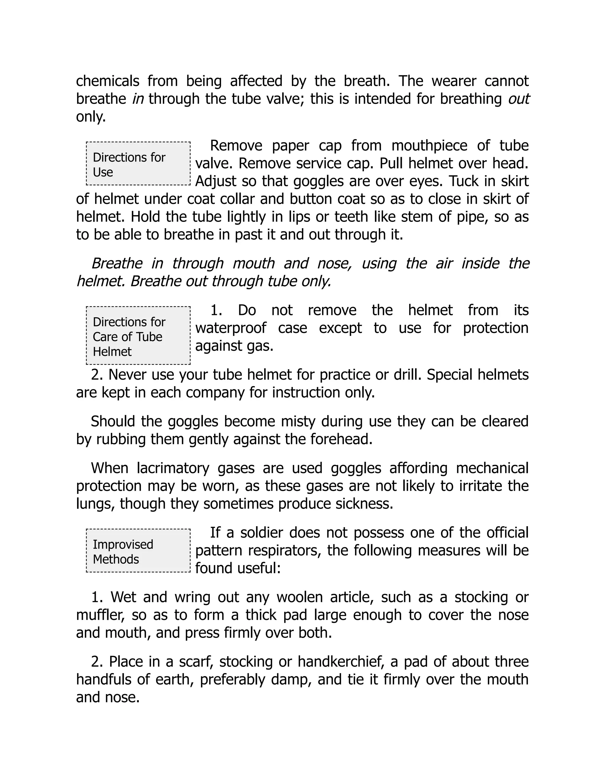 Directions for
Use
Directions for
Care of Tube
Helmet
Improvised
Methods
chemicals from being affected by the breath. The wearer cannot
breathe in through the tube valve; this is intended for breathing out
only.
Remove paper cap from mouthpiece of tube
valve. Remove service cap. Pull helmet over head.
Adjust so that goggles are over eyes. Tuck in skirt
of helmet under coat collar and button coat so as to close in skirt of
helmet. Hold the tube lightly in lips or teeth like stem of pipe, so as
to be able to breathe in past it and out through it.
Breathe in through mouth and nose, using the air inside the
helmet. Breathe out through tube only.
1. Do not remove the helmet from its
waterproof case except to use for protection
against gas.
2. Never use your tube helmet for practice or drill. Special helmets
are kept in each company for instruction only.
Should the goggles become misty during use they can be cleared
by rubbing them gently against the forehead.
When lacrimatory gases are used goggles affording mechanical
protection may be worn, as these gases are not likely to irritate the
lungs, though they sometimes produce sickness.
If a soldier does not possess one of the official
pattern respirators, the following measures will be
found useful:
1. Wet and wring out any woolen article, such as a stocking or
muffler, so as to form a thick pad large enough to cover the nose
and mouth, and press firmly over both.
2. Place in a scarf, stocking or handkerchief, a pad of about three
handfuls of earth, preferably damp, and tie it firmly over the mouth
and nose.
 
