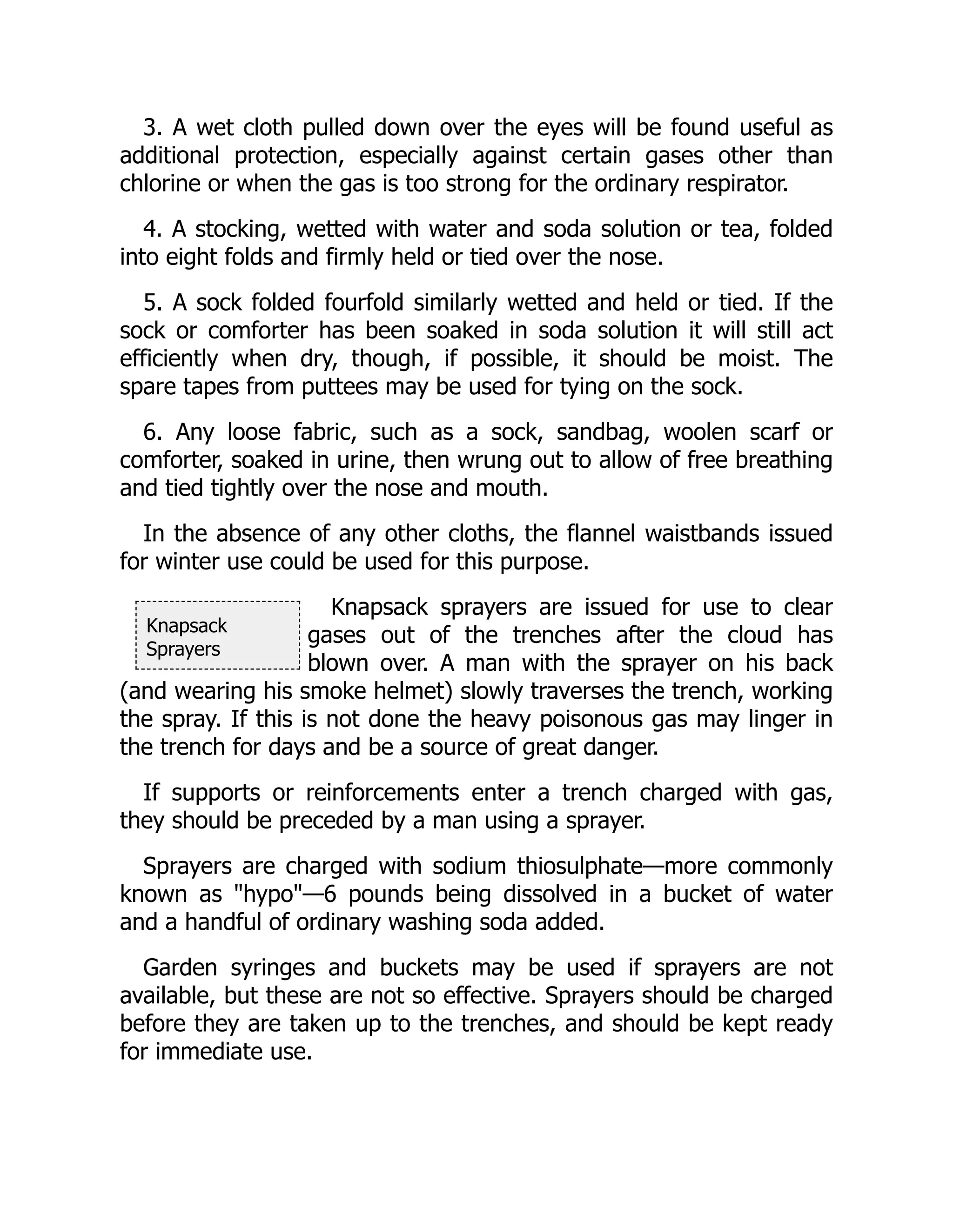 Knapsack
Sprayers
3. A wet cloth pulled down over the eyes will be found useful as
additional protection, especially against certain gases other than
chlorine or when the gas is too strong for the ordinary respirator.
4. A stocking, wetted with water and soda solution or tea, folded
into eight folds and firmly held or tied over the nose.
5. A sock folded fourfold similarly wetted and held or tied. If the
sock or comforter has been soaked in soda solution it will still act
efficiently when dry, though, if possible, it should be moist. The
spare tapes from puttees may be used for tying on the sock.
6. Any loose fabric, such as a sock, sandbag, woolen scarf or
comforter, soaked in urine, then wrung out to allow of free breathing
and tied tightly over the nose and mouth.
In the absence of any other cloths, the flannel waistbands issued
for winter use could be used for this purpose.
Knapsack sprayers are issued for use to clear
gases out of the trenches after the cloud has
blown over. A man with the sprayer on his back
(and wearing his smoke helmet) slowly traverses the trench, working
the spray. If this is not done the heavy poisonous gas may linger in
the trench for days and be a source of great danger.
If supports or reinforcements enter a trench charged with gas,
they should be preceded by a man using a sprayer.
Sprayers are charged with sodium thiosulphate—more commonly
known as "hypo"—6 pounds being dissolved in a bucket of water
and a handful of ordinary washing soda added.
Garden syringes and buckets may be used if sprayers are not
available, but these are not so effective. Sprayers should be charged
before they are taken up to the trenches, and should be kept ready
for immediate use.
 