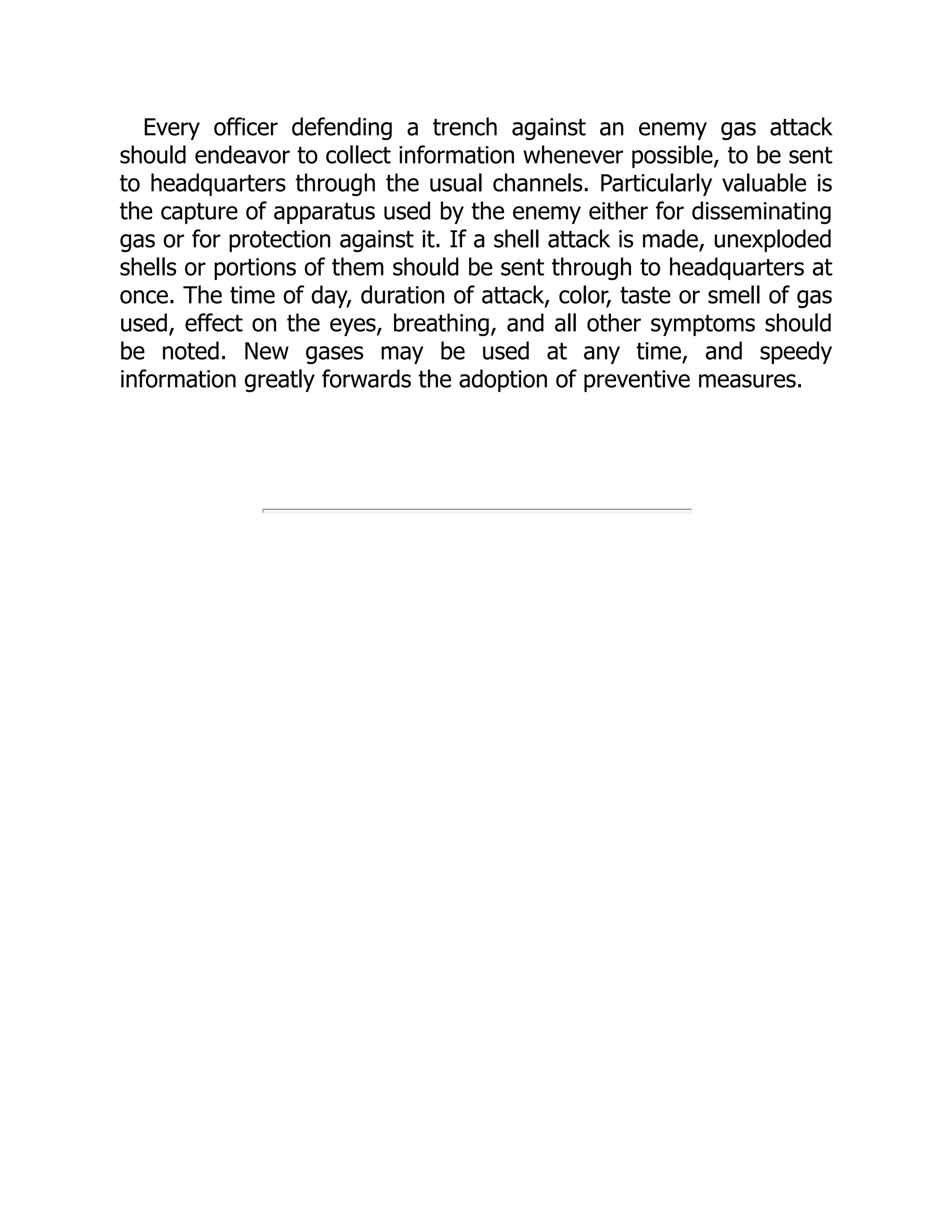 Every officer defending a trench against an enemy gas attack
should endeavor to collect information whenever possible, to be sent
to headquarters through the usual channels. Particularly valuable is
the capture of apparatus used by the enemy either for disseminating
gas or for protection against it. If a shell attack is made, unexploded
shells or portions of them should be sent through to headquarters at
once. The time of day, duration of attack, color, taste or smell of gas
used, effect on the eyes, breathing, and all other symptoms should
be noted. New gases may be used at any time, and speedy
information greatly forwards the adoption of preventive measures.
 
