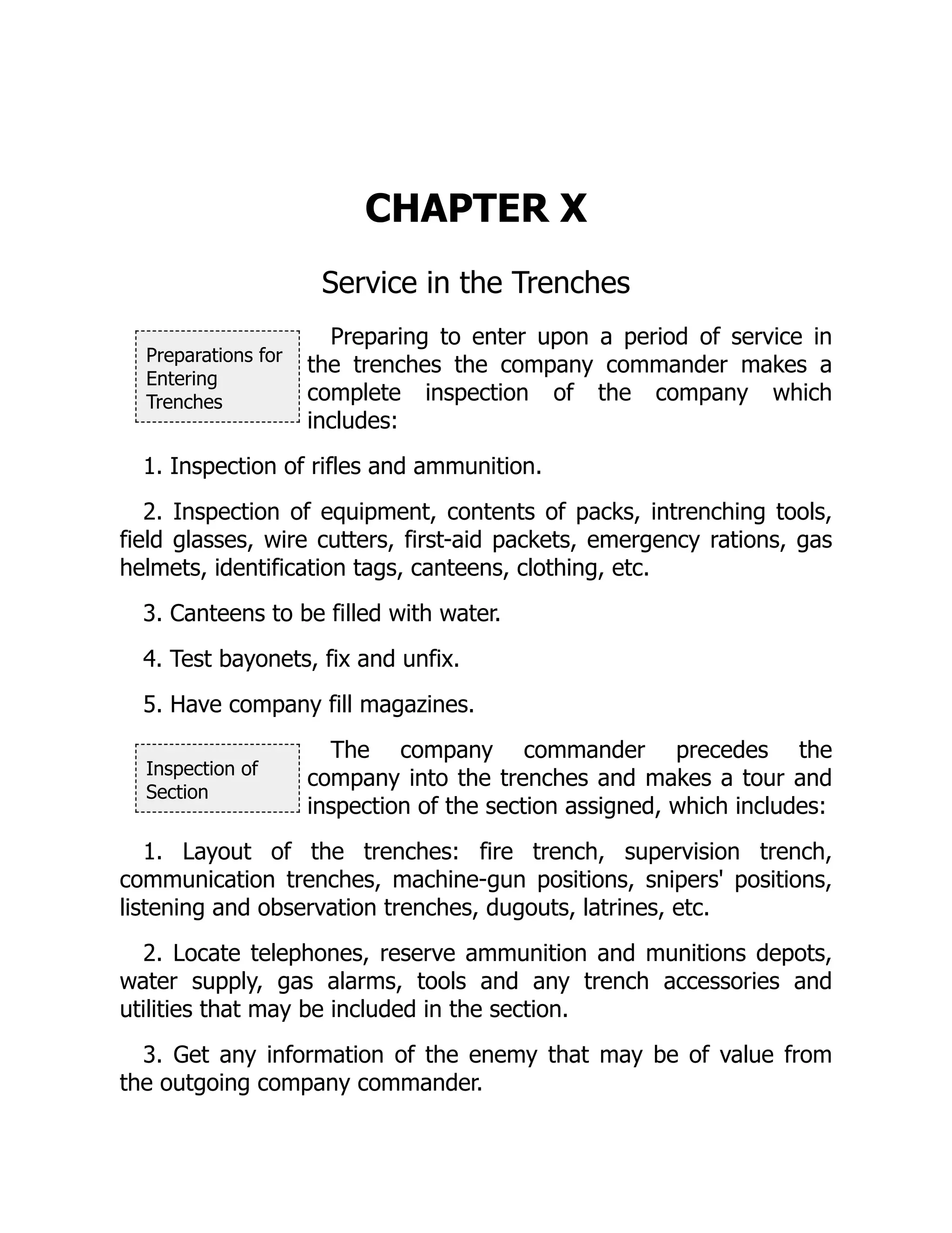 Preparations for
Entering
Trenches
Inspection of
Section
CHAPTER X
Service in the Trenches
Preparing to enter upon a period of service in
the trenches the company commander makes a
complete inspection of the company which
includes:
1. Inspection of rifles and ammunition.
2. Inspection of equipment, contents of packs, intrenching tools,
field glasses, wire cutters, first-aid packets, emergency rations, gas
helmets, identification tags, canteens, clothing, etc.
3. Canteens to be filled with water.
4. Test bayonets, fix and unfix.
5. Have company fill magazines.
The company commander precedes the
company into the trenches and makes a tour and
inspection of the section assigned, which includes:
1. Layout of the trenches: fire trench, supervision trench,
communication trenches, machine-gun positions, snipers' positions,
listening and observation trenches, dugouts, latrines, etc.
2. Locate telephones, reserve ammunition and munitions depots,
water supply, gas alarms, tools and any trench accessories and
utilities that may be included in the section.
3. Get any information of the enemy that may be of value from
the outgoing company commander.
 