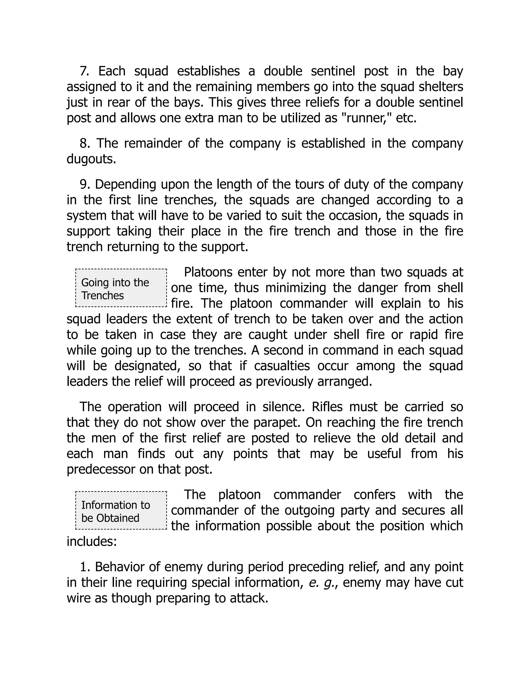 Going into the
Trenches
Information to
be Obtained
7. Each squad establishes a double sentinel post in the bay
assigned to it and the remaining members go into the squad shelters
just in rear of the bays. This gives three reliefs for a double sentinel
post and allows one extra man to be utilized as "runner," etc.
8. The remainder of the company is established in the company
dugouts.
9. Depending upon the length of the tours of duty of the company
in the first line trenches, the squads are changed according to a
system that will have to be varied to suit the occasion, the squads in
support taking their place in the fire trench and those in the fire
trench returning to the support.
Platoons enter by not more than two squads at
one time, thus minimizing the danger from shell
fire. The platoon commander will explain to his
squad leaders the extent of trench to be taken over and the action
to be taken in case they are caught under shell fire or rapid fire
while going up to the trenches. A second in command in each squad
will be designated, so that if casualties occur among the squad
leaders the relief will proceed as previously arranged.
The operation will proceed in silence. Rifles must be carried so
that they do not show over the parapet. On reaching the fire trench
the men of the first relief are posted to relieve the old detail and
each man finds out any points that may be useful from his
predecessor on that post.
The platoon commander confers with the
commander of the outgoing party and secures all
the information possible about the position which
includes:
1. Behavior of enemy during period preceding relief, and any point
in their line requiring special information, e. g., enemy may have cut
wire as though preparing to attack.
 