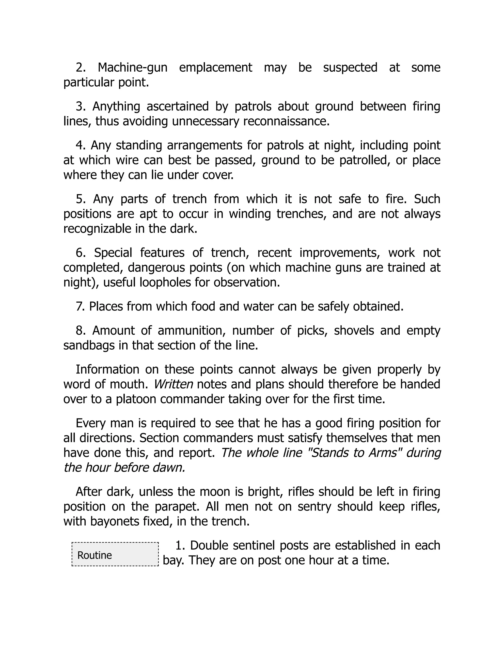 Routine
2. Machine-gun emplacement may be suspected at some
particular point.
3. Anything ascertained by patrols about ground between firing
lines, thus avoiding unnecessary reconnaissance.
4. Any standing arrangements for patrols at night, including point
at which wire can best be passed, ground to be patrolled, or place
where they can lie under cover.
5. Any parts of trench from which it is not safe to fire. Such
positions are apt to occur in winding trenches, and are not always
recognizable in the dark.
6. Special features of trench, recent improvements, work not
completed, dangerous points (on which machine guns are trained at
night), useful loopholes for observation.
7. Places from which food and water can be safely obtained.
8. Amount of ammunition, number of picks, shovels and empty
sandbags in that section of the line.
Information on these points cannot always be given properly by
word of mouth. Written notes and plans should therefore be handed
over to a platoon commander taking over for the first time.
Every man is required to see that he has a good firing position for
all directions. Section commanders must satisfy themselves that men
have done this, and report. The whole line "Stands to Arms" during
the hour before dawn.
After dark, unless the moon is bright, rifles should be left in firing
position on the parapet. All men not on sentry should keep rifles,
with bayonets fixed, in the trench.
1. Double sentinel posts are established in each
bay. They are on post one hour at a time.
 
