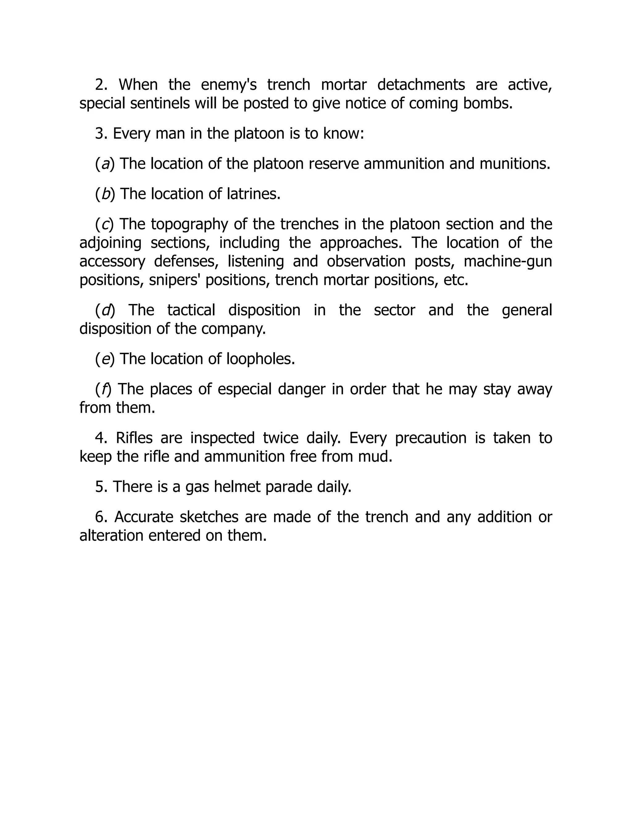 2. When the enemy's trench mortar detachments are active,
special sentinels will be posted to give notice of coming bombs.
3. Every man in the platoon is to know:
(a) The location of the platoon reserve ammunition and munitions.
(b) The location of latrines.
(c) The topography of the trenches in the platoon section and the
adjoining sections, including the approaches. The location of the
accessory defenses, listening and observation posts, machine-gun
positions, snipers' positions, trench mortar positions, etc.
(d) The tactical disposition in the sector and the general
disposition of the company.
(e) The location of loopholes.
(f) The places of especial danger in order that he may stay away
from them.
4. Rifles are inspected twice daily. Every precaution is taken to
keep the rifle and ammunition free from mud.
5. There is a gas helmet parade daily.
6. Accurate sketches are made of the trench and any addition or
alteration entered on them.
 