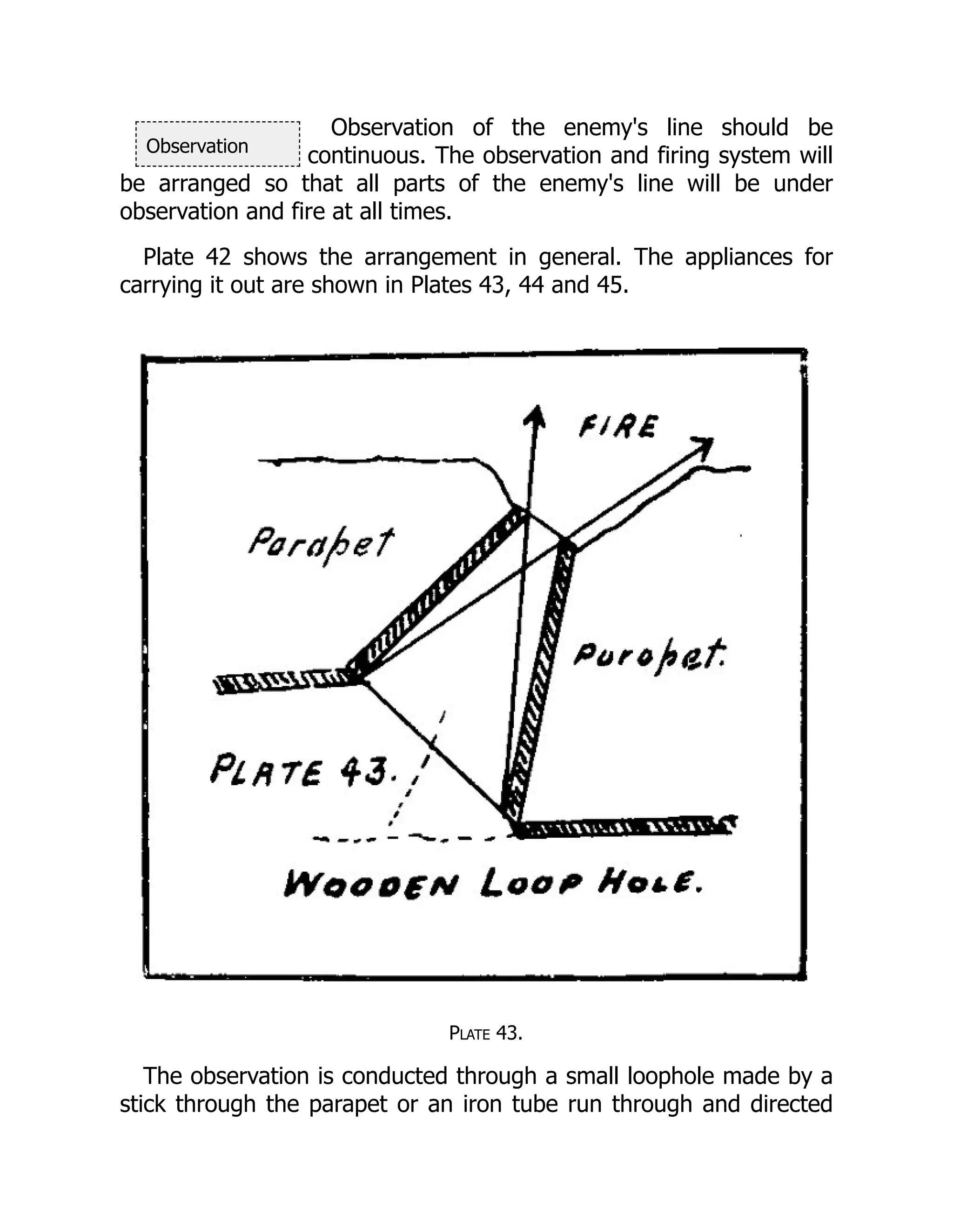 Observation
Observation of the enemy's line should be
continuous. The observation and firing system will
be arranged so that all parts of the enemy's line will be under
observation and fire at all times.
Plate 42 shows the arrangement in general. The appliances for
carrying it out are shown in Plates 43, 44 and 45.
Plate 43.
The observation is conducted through a small loophole made by a
stick through the parapet or an iron tube run through and directed
 