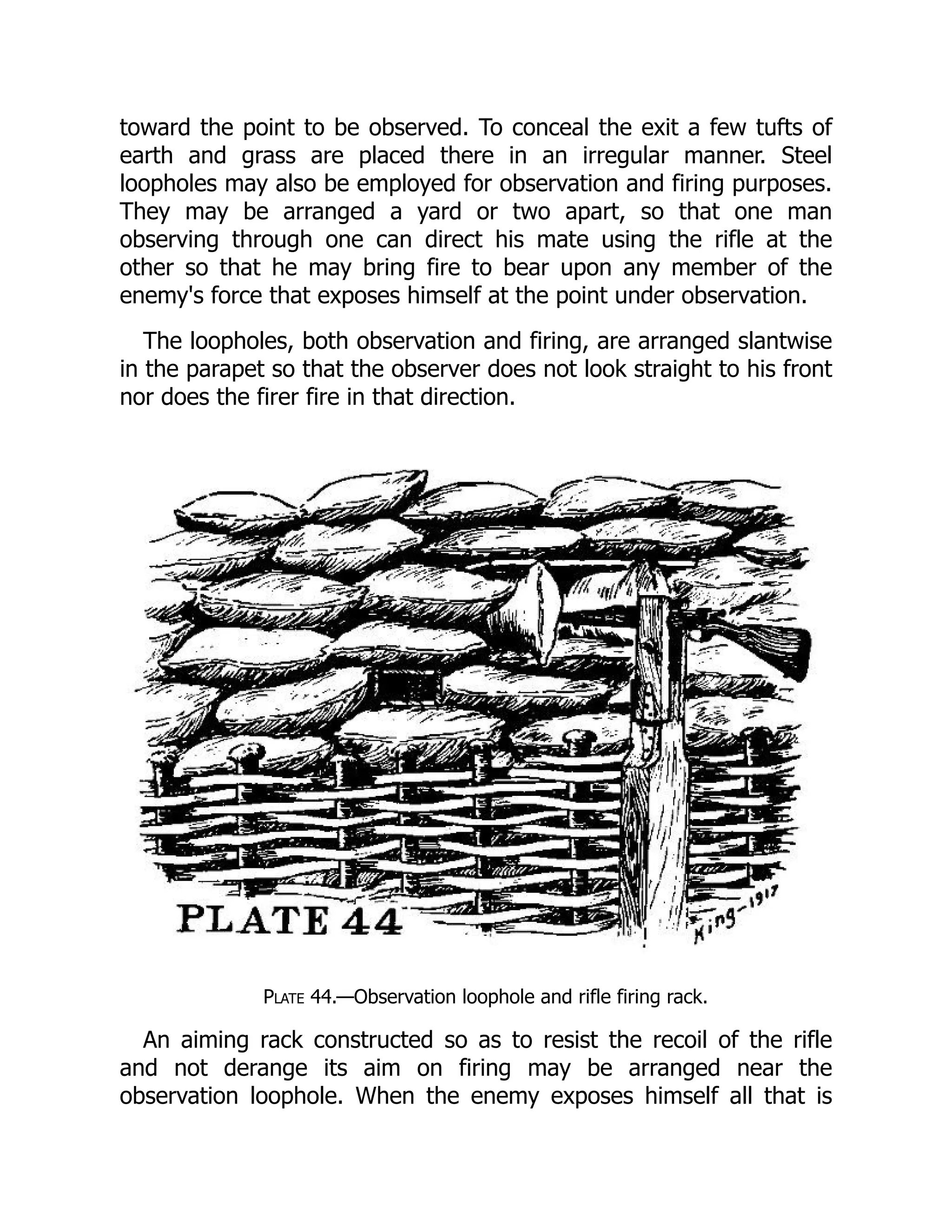 toward the point to be observed. To conceal the exit a few tufts of
earth and grass are placed there in an irregular manner. Steel
loopholes may also be employed for observation and firing purposes.
They may be arranged a yard or two apart, so that one man
observing through one can direct his mate using the rifle at the
other so that he may bring fire to bear upon any member of the
enemy's force that exposes himself at the point under observation.
The loopholes, both observation and firing, are arranged slantwise
in the parapet so that the observer does not look straight to his front
nor does the firer fire in that direction.
Plate 44.—Observation loophole and rifle firing rack.
An aiming rack constructed so as to resist the recoil of the rifle
and not derange its aim on firing may be arranged near the
observation loophole. When the enemy exposes himself all that is
 