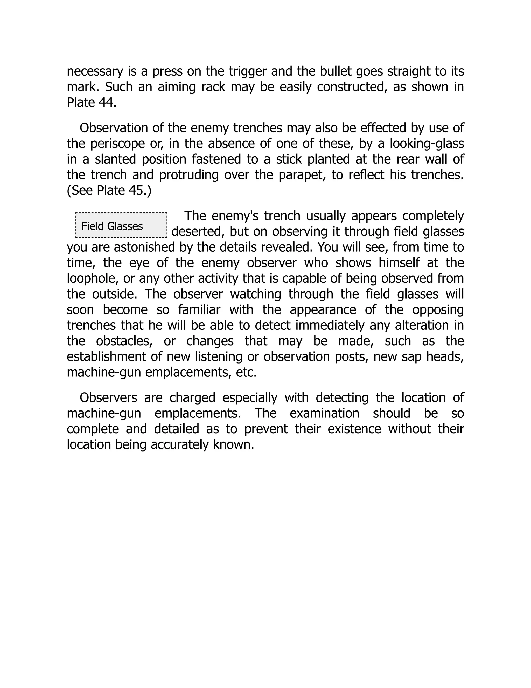 Field Glasses
necessary is a press on the trigger and the bullet goes straight to its
mark. Such an aiming rack may be easily constructed, as shown in
Plate 44.
Observation of the enemy trenches may also be effected by use of
the periscope or, in the absence of one of these, by a looking-glass
in a slanted position fastened to a stick planted at the rear wall of
the trench and protruding over the parapet, to reflect his trenches.
(See Plate 45.)
The enemy's trench usually appears completely
deserted, but on observing it through field glasses
you are astonished by the details revealed. You will see, from time to
time, the eye of the enemy observer who shows himself at the
loophole, or any other activity that is capable of being observed from
the outside. The observer watching through the field glasses will
soon become so familiar with the appearance of the opposing
trenches that he will be able to detect immediately any alteration in
the obstacles, or changes that may be made, such as the
establishment of new listening or observation posts, new sap heads,
machine-gun emplacements, etc.
Observers are charged especially with detecting the location of
machine-gun emplacements. The examination should be so
complete and detailed as to prevent their existence without their
location being accurately known.
 