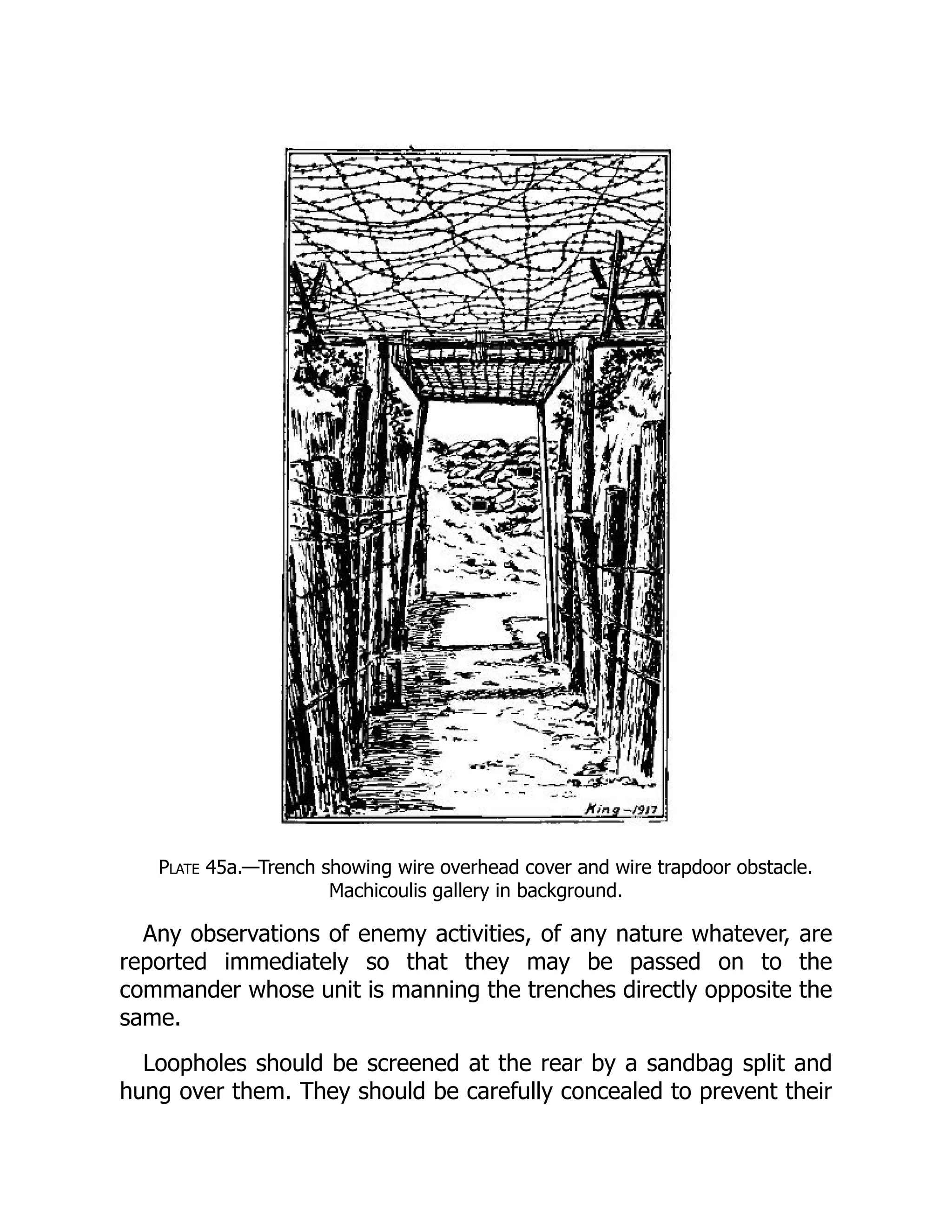 Plate 45a.—Trench showing wire overhead cover and wire trapdoor obstacle.
Machicoulis gallery in background.
Any observations of enemy activities, of any nature whatever, are
reported immediately so that they may be passed on to the
commander whose unit is manning the trenches directly opposite the
same.
Loopholes should be screened at the rear by a sandbag split and
hung over them. They should be carefully concealed to prevent their
 