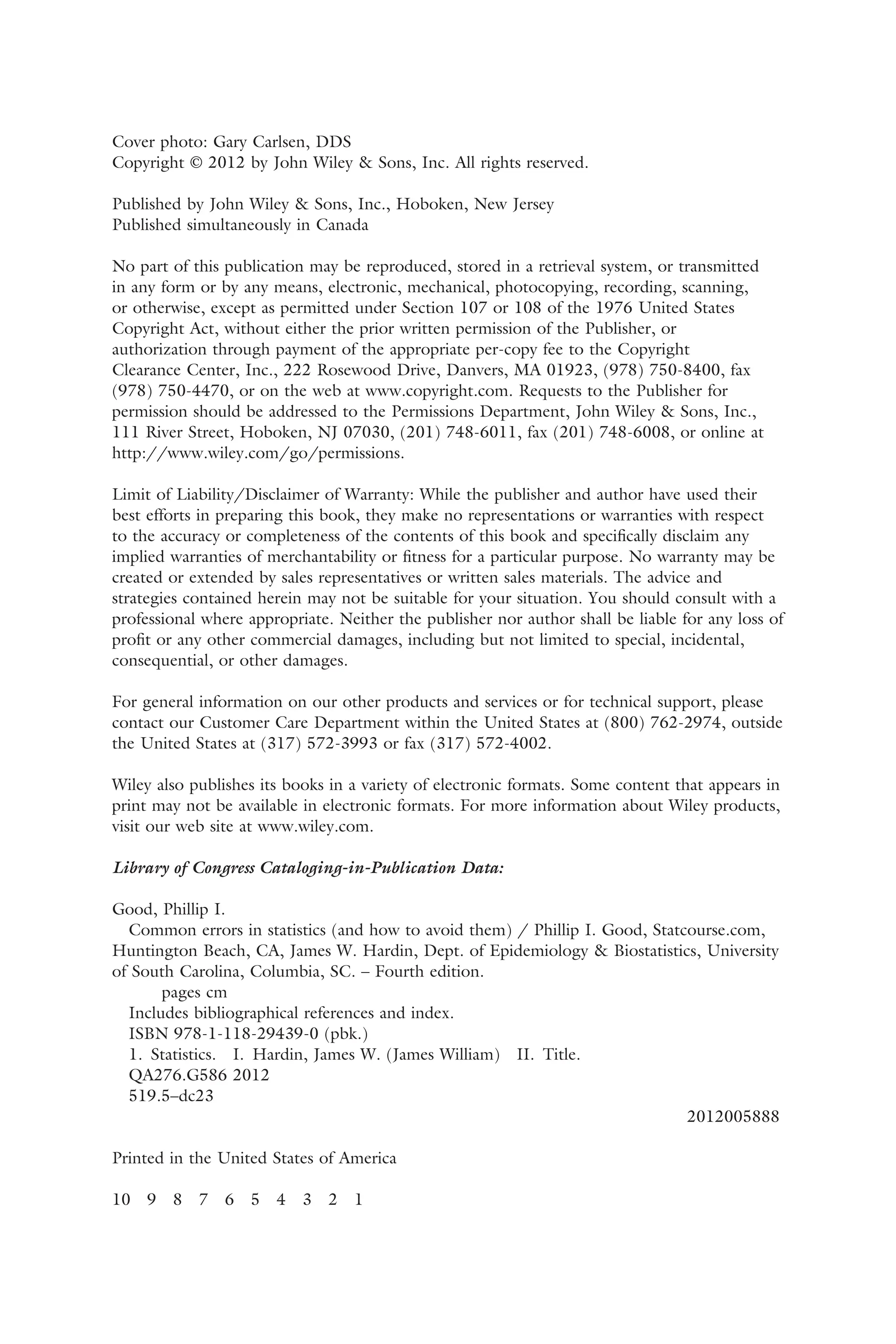 Cover photo: Gary Carlsen, DDS
Copyright © 2012 by John Wiley & Sons, Inc. All rights reserved.
Published by John Wiley & Sons, Inc., Hoboken, New Jersey
Published simultaneously in Canada
No part of this publication may be reproduced, stored in a retrieval system, or transmitted
in any form or by any means, electronic, mechanical, photocopying, recording, scanning,
or otherwise, except as permitted under Section 107 or 108 of the 1976 United States
Copyright Act, without either the prior written permission of the Publisher, or
authorization through payment of the appropriate per-copy fee to the Copyright
Clearance Center, Inc., 222 Rosewood Drive, Danvers, MA 01923, (978) 750-8400, fax
(978) 750-4470, or on the web at www.copyright.com. Requests to the Publisher for
permission should be addressed to the Permissions Department, John Wiley & Sons, Inc.,
111 River Street, Hoboken, NJ 07030, (201) 748-6011, fax (201) 748-6008, or online at
http://www.wiley.com/go/permissions.
Limit of Liability/Disclaimer of Warranty: While the publisher and author have used their
best efforts in preparing this book, they make no representations or warranties with respect
to the accuracy or completeness of the contents of this book and speciﬁcally disclaim any
implied warranties of merchantability or ﬁtness for a particular purpose. No warranty may be
created or extended by sales representatives or written sales materials. The advice and
strategies contained herein may not be suitable for your situation. You should consult with a
professional where appropriate. Neither the publisher nor author shall be liable for any loss of
proﬁt or any other commercial damages, including but not limited to special, incidental,
consequential, or other damages.
For general information on our other products and services or for technical support, please
contact our Customer Care Department within the United States at (800) 762-2974, outside
the United States at (317) 572-3993 or fax (317) 572-4002.
Wiley also publishes its books in a variety of electronic formats. Some content that appears in
print may not be available in electronic formats. For more information about Wiley products,
visit our web site at www.wiley.com.
Library of Congress Cataloging-in-Publication Data:
Good, Phillip I.
Common errors in statistics (and how to avoid them) / Phillip I. Good, Statcourse.com,
Huntington Beach, CA, James W. Hardin, Dept. of Epidemiology & Biostatistics, University
of South Carolina, Columbia, SC. – Fourth edition.
pages cm
Includes bibliographical references and index.
ISBN 978-1-118-29439-0 (pbk.)
1. Statistics. I. Hardin, James W. (James William) II. Title.
QA276.G586 2012
519.5–dc23
2012005888
Printed in the United States of America
10 9 8 7 6 5 4 3 2 1
 