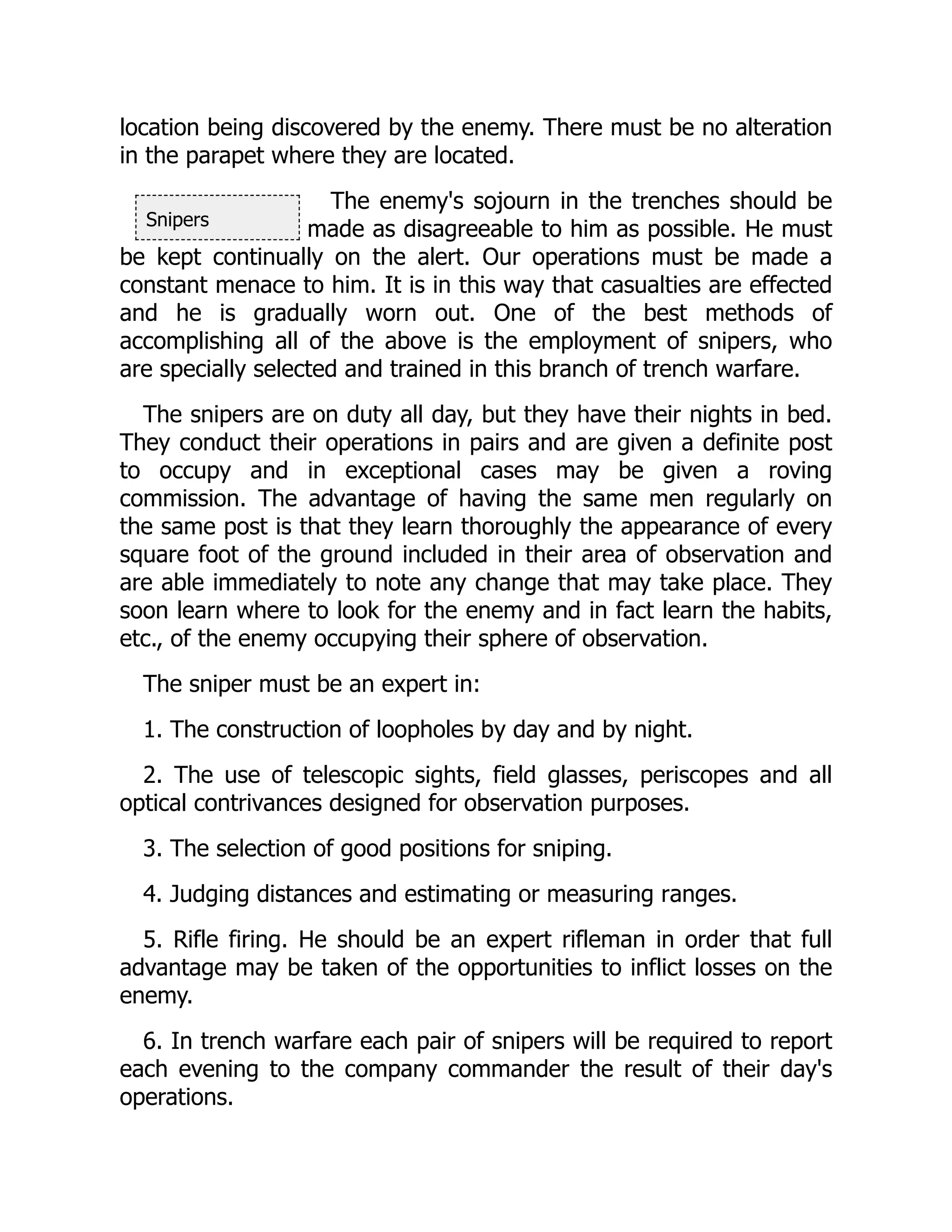 Snipers
location being discovered by the enemy. There must be no alteration
in the parapet where they are located.
The enemy's sojourn in the trenches should be
made as disagreeable to him as possible. He must
be kept continually on the alert. Our operations must be made a
constant menace to him. It is in this way that casualties are effected
and he is gradually worn out. One of the best methods of
accomplishing all of the above is the employment of snipers, who
are specially selected and trained in this branch of trench warfare.
The snipers are on duty all day, but they have their nights in bed.
They conduct their operations in pairs and are given a definite post
to occupy and in exceptional cases may be given a roving
commission. The advantage of having the same men regularly on
the same post is that they learn thoroughly the appearance of every
square foot of the ground included in their area of observation and
are able immediately to note any change that may take place. They
soon learn where to look for the enemy and in fact learn the habits,
etc., of the enemy occupying their sphere of observation.
The sniper must be an expert in:
1. The construction of loopholes by day and by night.
2. The use of telescopic sights, field glasses, periscopes and all
optical contrivances designed for observation purposes.
3. The selection of good positions for sniping.
4. Judging distances and estimating or measuring ranges.
5. Rifle firing. He should be an expert rifleman in order that full
advantage may be taken of the opportunities to inflict losses on the
enemy.
6. In trench warfare each pair of snipers will be required to report
each evening to the company commander the result of their day's
operations.
 