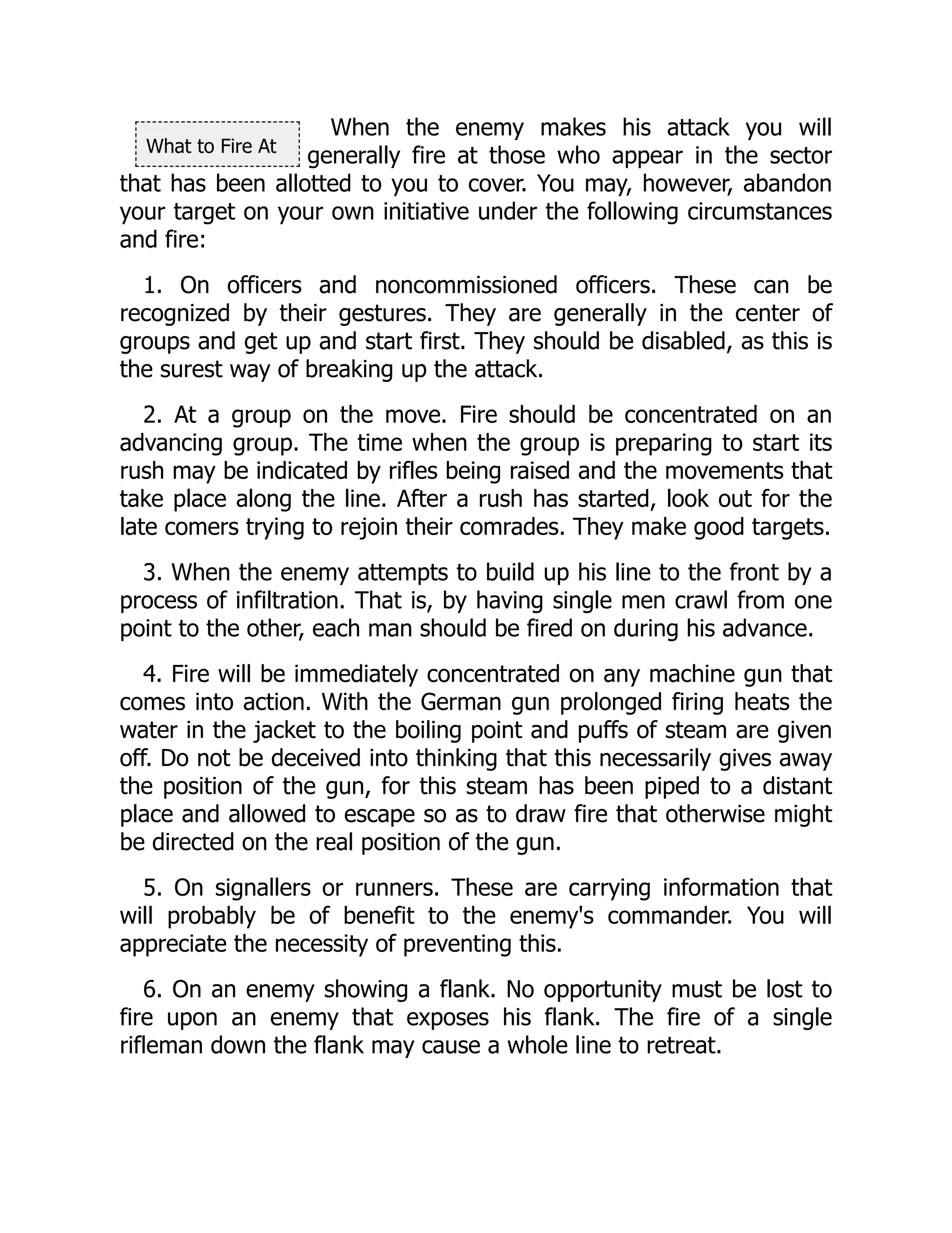 What to Fire At
When the enemy makes his attack you will
generally fire at those who appear in the sector
that has been allotted to you to cover. You may, however, abandon
your target on your own initiative under the following circumstances
and fire:
1. On officers and noncommissioned officers. These can be
recognized by their gestures. They are generally in the center of
groups and get up and start first. They should be disabled, as this is
the surest way of breaking up the attack.
2. At a group on the move. Fire should be concentrated on an
advancing group. The time when the group is preparing to start its
rush may be indicated by rifles being raised and the movements that
take place along the line. After a rush has started, look out for the
late comers trying to rejoin their comrades. They make good targets.
3. When the enemy attempts to build up his line to the front by a
process of infiltration. That is, by having single men crawl from one
point to the other, each man should be fired on during his advance.
4. Fire will be immediately concentrated on any machine gun that
comes into action. With the German gun prolonged firing heats the
water in the jacket to the boiling point and puffs of steam are given
off. Do not be deceived into thinking that this necessarily gives away
the position of the gun, for this steam has been piped to a distant
place and allowed to escape so as to draw fire that otherwise might
be directed on the real position of the gun.
5. On signallers or runners. These are carrying information that
will probably be of benefit to the enemy's commander. You will
appreciate the necessity of preventing this.
6. On an enemy showing a flank. No opportunity must be lost to
fire upon an enemy that exposes his flank. The fire of a single
rifleman down the flank may cause a whole line to retreat.
 