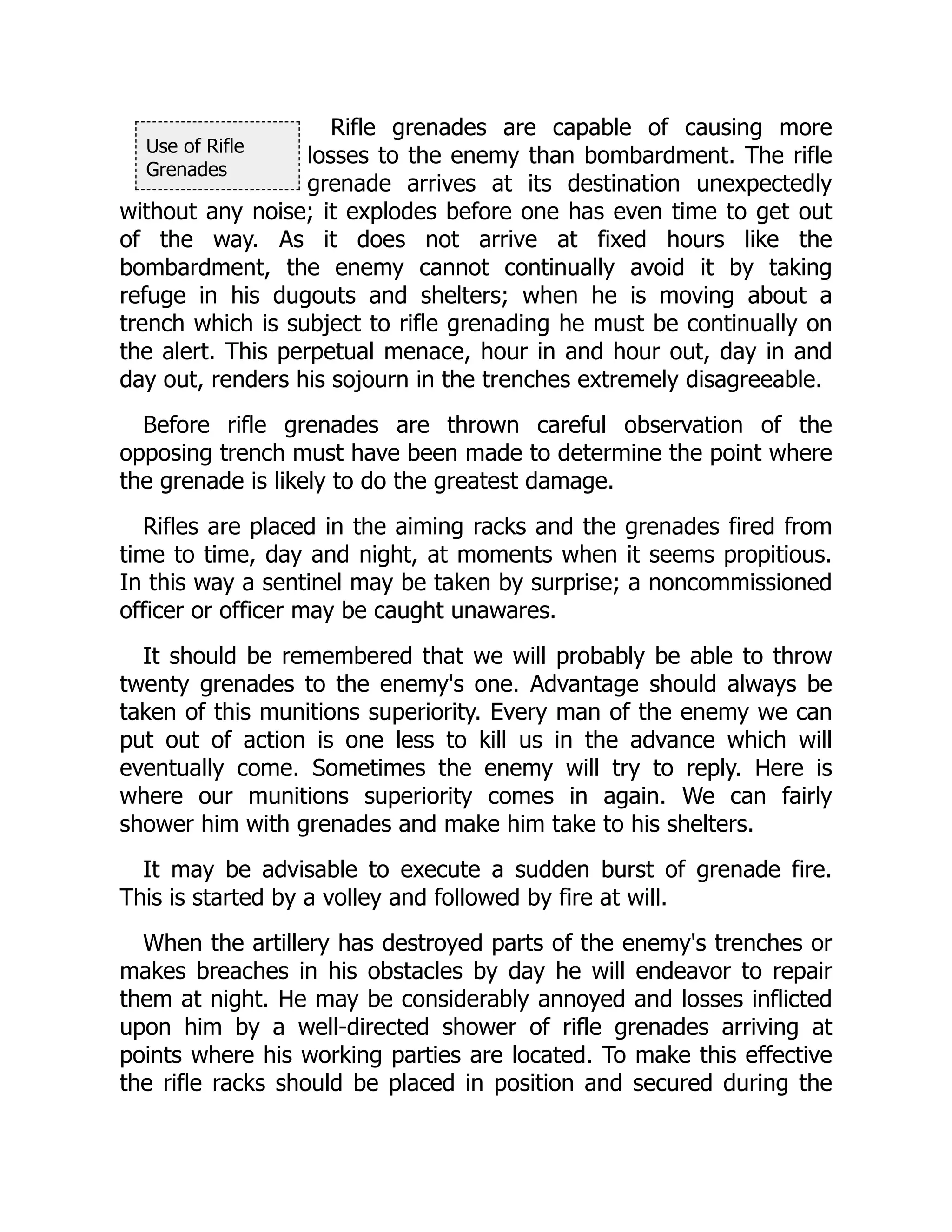 Use of Rifle
Grenades
Rifle grenades are capable of causing more
losses to the enemy than bombardment. The rifle
grenade arrives at its destination unexpectedly
without any noise; it explodes before one has even time to get out
of the way. As it does not arrive at fixed hours like the
bombardment, the enemy cannot continually avoid it by taking
refuge in his dugouts and shelters; when he is moving about a
trench which is subject to rifle grenading he must be continually on
the alert. This perpetual menace, hour in and hour out, day in and
day out, renders his sojourn in the trenches extremely disagreeable.
Before rifle grenades are thrown careful observation of the
opposing trench must have been made to determine the point where
the grenade is likely to do the greatest damage.
Rifles are placed in the aiming racks and the grenades fired from
time to time, day and night, at moments when it seems propitious.
In this way a sentinel may be taken by surprise; a noncommissioned
officer or officer may be caught unawares.
It should be remembered that we will probably be able to throw
twenty grenades to the enemy's one. Advantage should always be
taken of this munitions superiority. Every man of the enemy we can
put out of action is one less to kill us in the advance which will
eventually come. Sometimes the enemy will try to reply. Here is
where our munitions superiority comes in again. We can fairly
shower him with grenades and make him take to his shelters.
It may be advisable to execute a sudden burst of grenade fire.
This is started by a volley and followed by fire at will.
When the artillery has destroyed parts of the enemy's trenches or
makes breaches in his obstacles by day he will endeavor to repair
them at night. He may be considerably annoyed and losses inflicted
upon him by a well-directed shower of rifle grenades arriving at
points where his working parties are located. To make this effective
the rifle racks should be placed in position and secured during the
 
