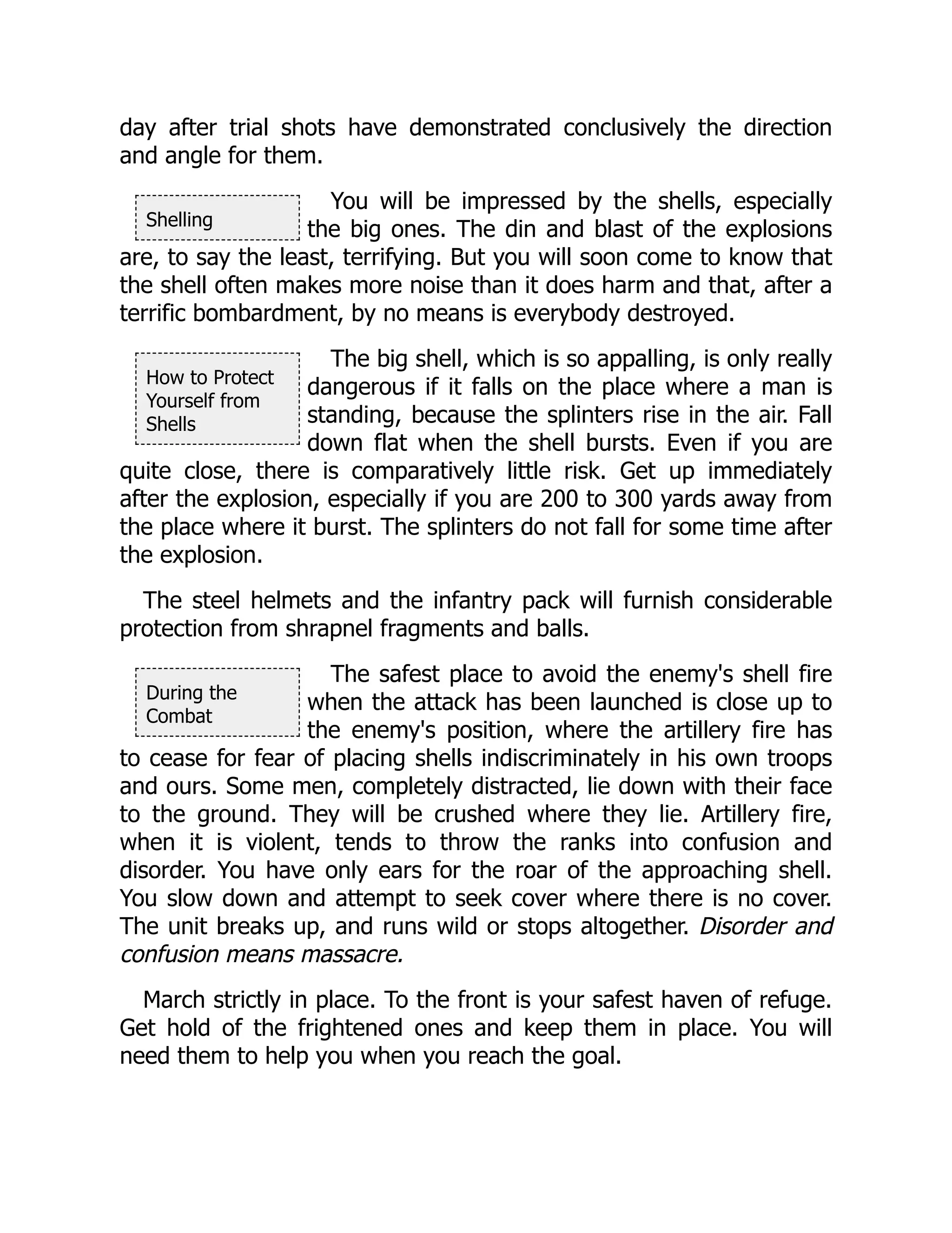 Shelling
How to Protect
Yourself from
Shells
During the
Combat
day after trial shots have demonstrated conclusively the direction
and angle for them.
You will be impressed by the shells, especially
the big ones. The din and blast of the explosions
are, to say the least, terrifying. But you will soon come to know that
the shell often makes more noise than it does harm and that, after a
terrific bombardment, by no means is everybody destroyed.
The big shell, which is so appalling, is only really
dangerous if it falls on the place where a man is
standing, because the splinters rise in the air. Fall
down flat when the shell bursts. Even if you are
quite close, there is comparatively little risk. Get up immediately
after the explosion, especially if you are 200 to 300 yards away from
the place where it burst. The splinters do not fall for some time after
the explosion.
The steel helmets and the infantry pack will furnish considerable
protection from shrapnel fragments and balls.
The safest place to avoid the enemy's shell fire
when the attack has been launched is close up to
the enemy's position, where the artillery fire has
to cease for fear of placing shells indiscriminately in his own troops
and ours. Some men, completely distracted, lie down with their face
to the ground. They will be crushed where they lie. Artillery fire,
when it is violent, tends to throw the ranks into confusion and
disorder. You have only ears for the roar of the approaching shell.
You slow down and attempt to seek cover where there is no cover.
The unit breaks up, and runs wild or stops altogether. Disorder and
confusion means massacre.
March strictly in place. To the front is your safest haven of refuge.
Get hold of the frightened ones and keep them in place. You will
need them to help you when you reach the goal.
 