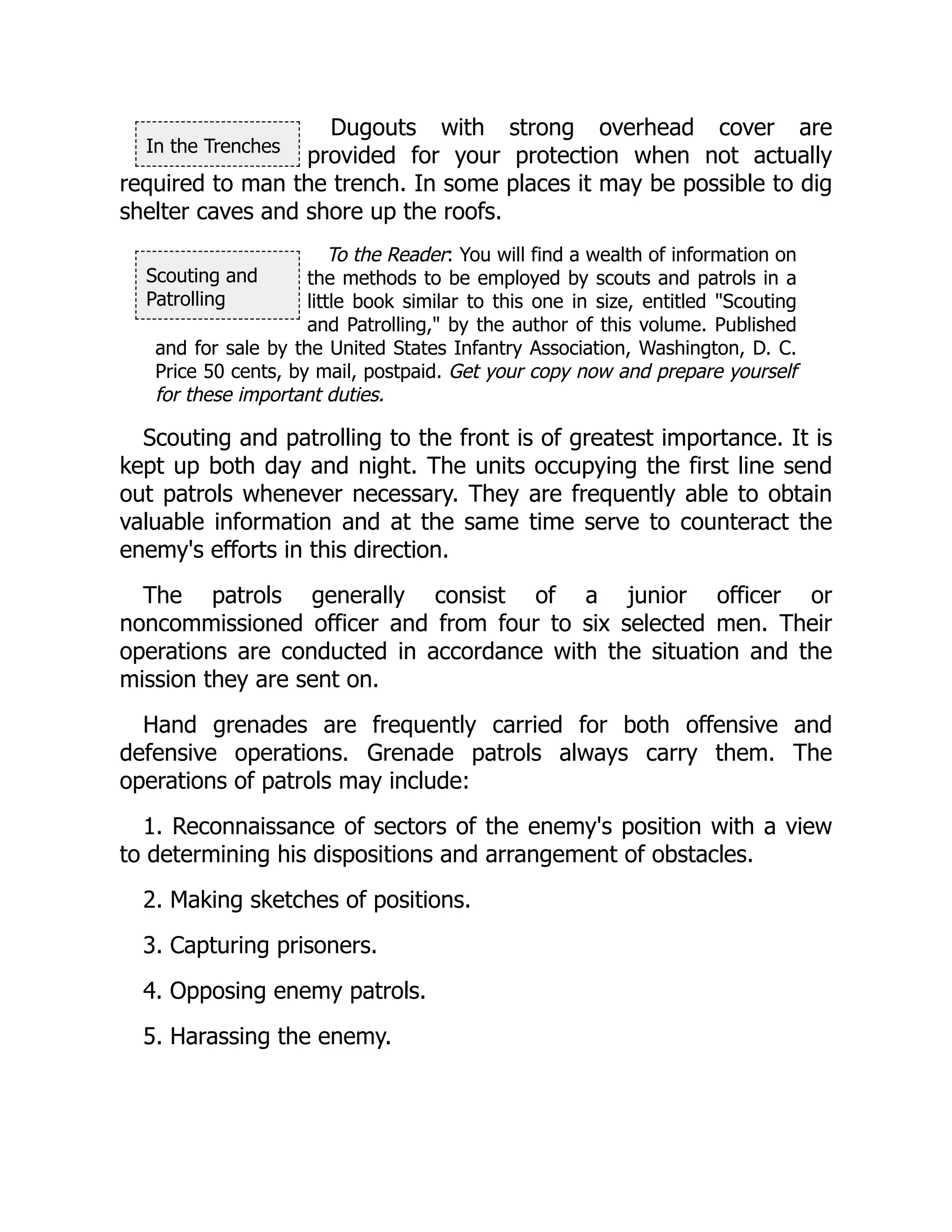 In the Trenches
Scouting and
Patrolling
Dugouts with strong overhead cover are
provided for your protection when not actually
required to man the trench. In some places it may be possible to dig
shelter caves and shore up the roofs.
To the Reader: You will find a wealth of information on
the methods to be employed by scouts and patrols in a
little book similar to this one in size, entitled "Scouting
and Patrolling," by the author of this volume. Published
and for sale by the United States Infantry Association, Washington, D. C.
Price 50 cents, by mail, postpaid. Get your copy now and prepare yourself
for these important duties.
Scouting and patrolling to the front is of greatest importance. It is
kept up both day and night. The units occupying the first line send
out patrols whenever necessary. They are frequently able to obtain
valuable information and at the same time serve to counteract the
enemy's efforts in this direction.
The patrols generally consist of a junior officer or
noncommissioned officer and from four to six selected men. Their
operations are conducted in accordance with the situation and the
mission they are sent on.
Hand grenades are frequently carried for both offensive and
defensive operations. Grenade patrols always carry them. The
operations of patrols may include:
1. Reconnaissance of sectors of the enemy's position with a view
to determining his dispositions and arrangement of obstacles.
2. Making sketches of positions.
3. Capturing prisoners.
4. Opposing enemy patrols.
5. Harassing the enemy.
 