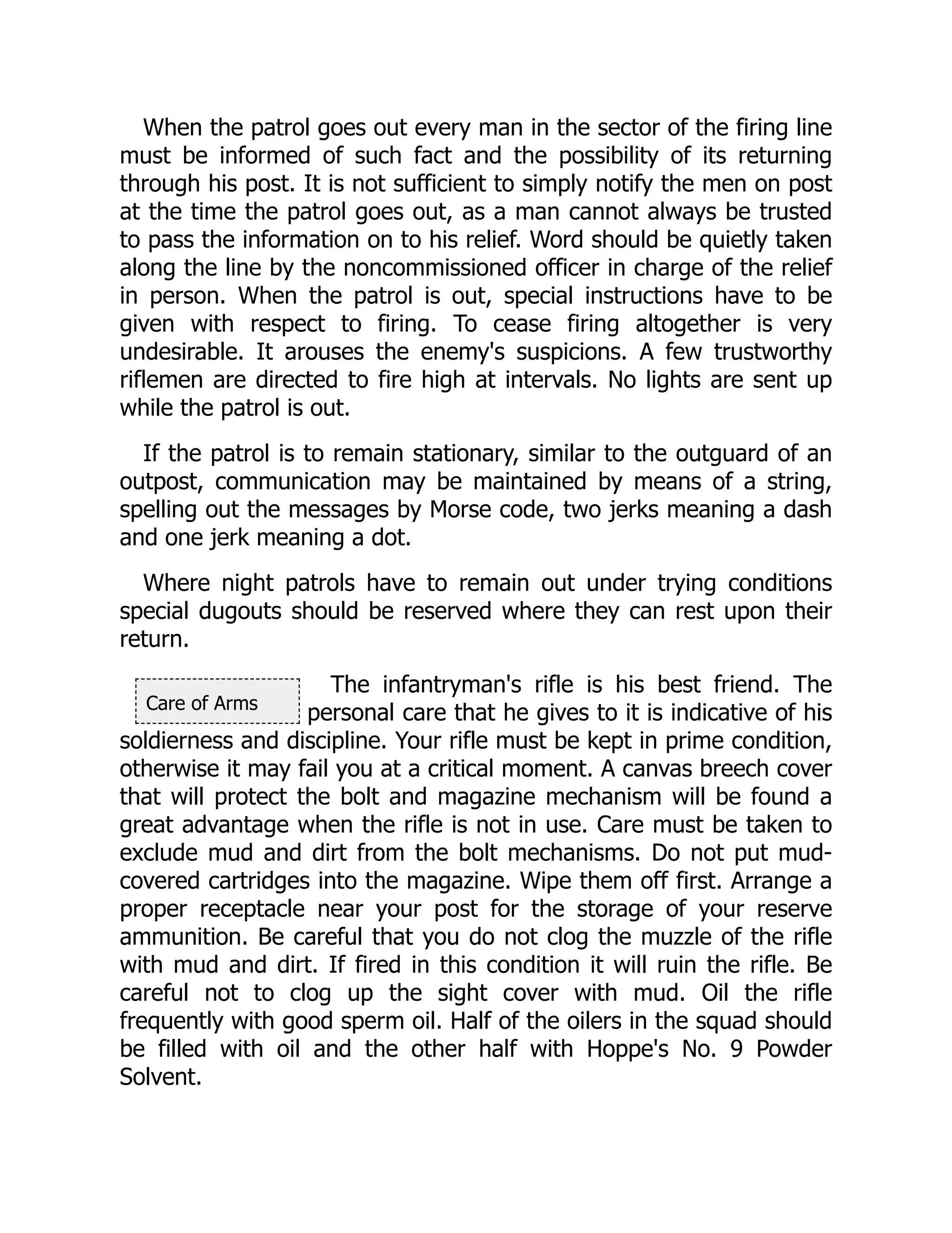 Care of Arms
When the patrol goes out every man in the sector of the firing line
must be informed of such fact and the possibility of its returning
through his post. It is not sufficient to simply notify the men on post
at the time the patrol goes out, as a man cannot always be trusted
to pass the information on to his relief. Word should be quietly taken
along the line by the noncommissioned officer in charge of the relief
in person. When the patrol is out, special instructions have to be
given with respect to firing. To cease firing altogether is very
undesirable. It arouses the enemy's suspicions. A few trustworthy
riflemen are directed to fire high at intervals. No lights are sent up
while the patrol is out.
If the patrol is to remain stationary, similar to the outguard of an
outpost, communication may be maintained by means of a string,
spelling out the messages by Morse code, two jerks meaning a dash
and one jerk meaning a dot.
Where night patrols have to remain out under trying conditions
special dugouts should be reserved where they can rest upon their
return.
The infantryman's rifle is his best friend. The
personal care that he gives to it is indicative of his
soldierness and discipline. Your rifle must be kept in prime condition,
otherwise it may fail you at a critical moment. A canvas breech cover
that will protect the bolt and magazine mechanism will be found a
great advantage when the rifle is not in use. Care must be taken to
exclude mud and dirt from the bolt mechanisms. Do not put mud-
covered cartridges into the magazine. Wipe them off first. Arrange a
proper receptacle near your post for the storage of your reserve
ammunition. Be careful that you do not clog the muzzle of the rifle
with mud and dirt. If fired in this condition it will ruin the rifle. Be
careful not to clog up the sight cover with mud. Oil the rifle
frequently with good sperm oil. Half of the oilers in the squad should
be filled with oil and the other half with Hoppe's No. 9 Powder
Solvent.
 