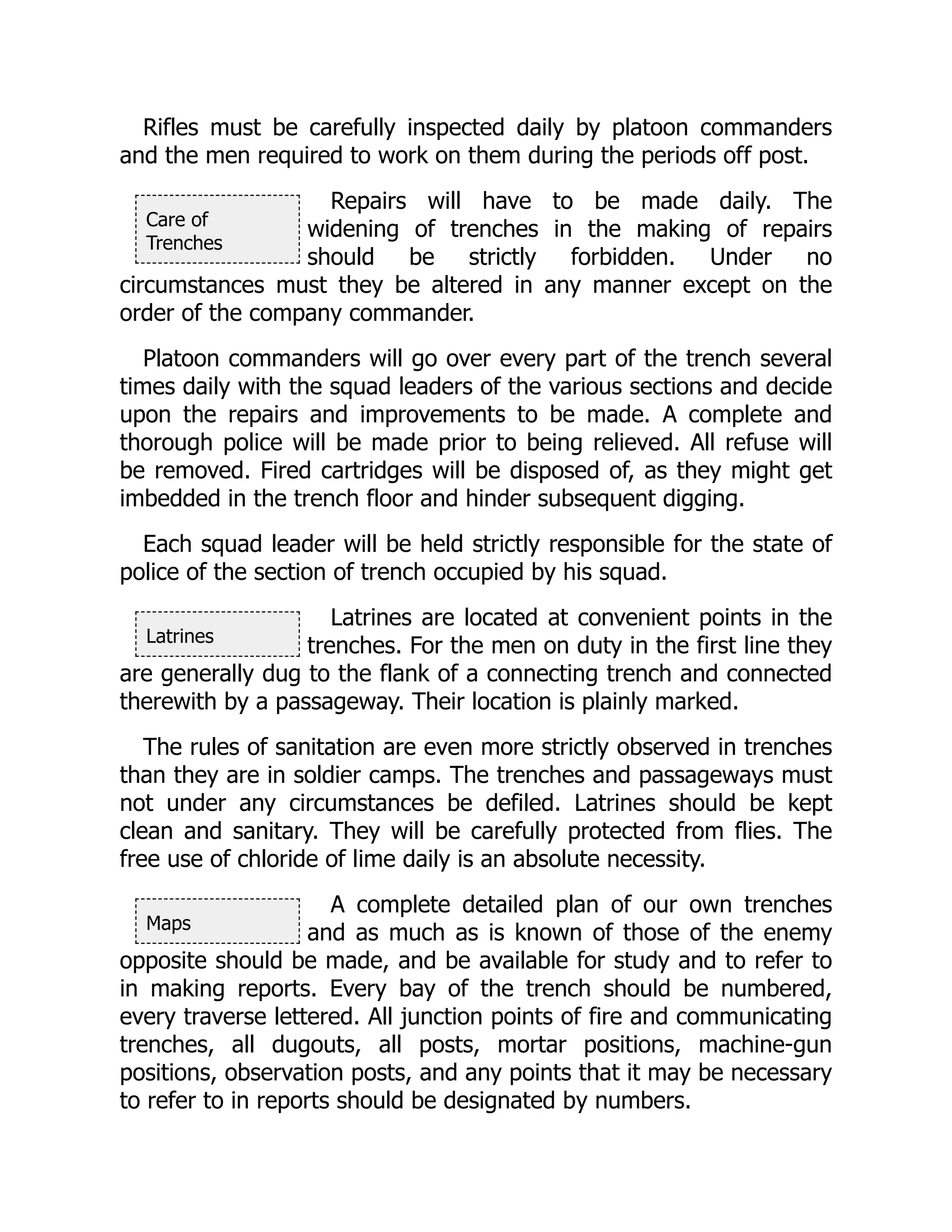Care of
Trenches
Latrines
Maps
Rifles must be carefully inspected daily by platoon commanders
and the men required to work on them during the periods off post.
Repairs will have to be made daily. The
widening of trenches in the making of repairs
should be strictly forbidden. Under no
circumstances must they be altered in any manner except on the
order of the company commander.
Platoon commanders will go over every part of the trench several
times daily with the squad leaders of the various sections and decide
upon the repairs and improvements to be made. A complete and
thorough police will be made prior to being relieved. All refuse will
be removed. Fired cartridges will be disposed of, as they might get
imbedded in the trench floor and hinder subsequent digging.
Each squad leader will be held strictly responsible for the state of
police of the section of trench occupied by his squad.
Latrines are located at convenient points in the
trenches. For the men on duty in the first line they
are generally dug to the flank of a connecting trench and connected
therewith by a passageway. Their location is plainly marked.
The rules of sanitation are even more strictly observed in trenches
than they are in soldier camps. The trenches and passageways must
not under any circumstances be defiled. Latrines should be kept
clean and sanitary. They will be carefully protected from flies. The
free use of chloride of lime daily is an absolute necessity.
A complete detailed plan of our own trenches
and as much as is known of those of the enemy
opposite should be made, and be available for study and to refer to
in making reports. Every bay of the trench should be numbered,
every traverse lettered. All junction points of fire and communicating
trenches, all dugouts, all posts, mortar positions, machine-gun
positions, observation posts, and any points that it may be necessary
to refer to in reports should be designated by numbers.
 