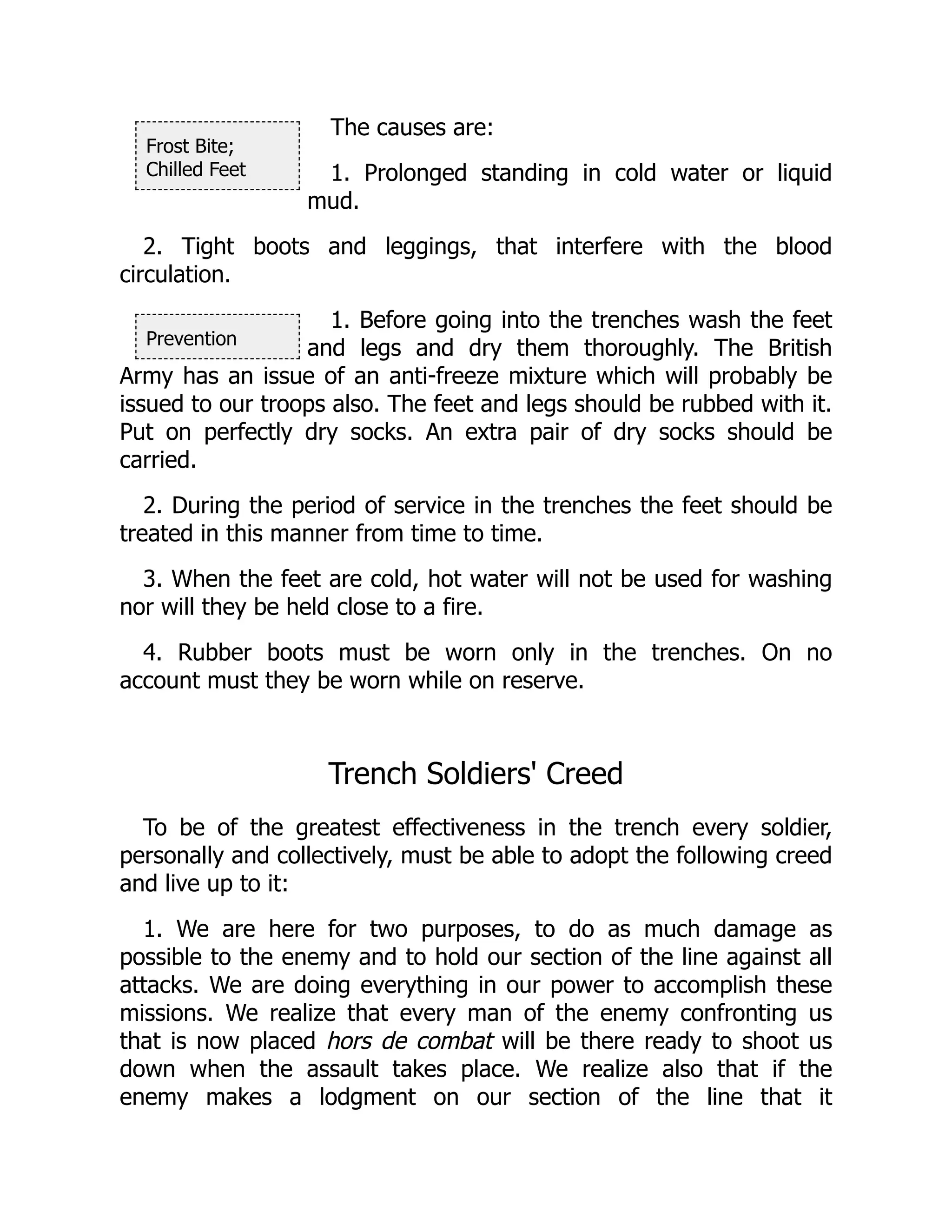 Frost Bite;
Chilled Feet
Prevention
The causes are:
1. Prolonged standing in cold water or liquid
mud.
2. Tight boots and leggings, that interfere with the blood
circulation.
1. Before going into the trenches wash the feet
and legs and dry them thoroughly. The British
Army has an issue of an anti-freeze mixture which will probably be
issued to our troops also. The feet and legs should be rubbed with it.
Put on perfectly dry socks. An extra pair of dry socks should be
carried.
2. During the period of service in the trenches the feet should be
treated in this manner from time to time.
3. When the feet are cold, hot water will not be used for washing
nor will they be held close to a fire.
4. Rubber boots must be worn only in the trenches. On no
account must they be worn while on reserve.
Trench Soldiers' Creed
To be of the greatest effectiveness in the trench every soldier,
personally and collectively, must be able to adopt the following creed
and live up to it:
1. We are here for two purposes, to do as much damage as
possible to the enemy and to hold our section of the line against all
attacks. We are doing everything in our power to accomplish these
missions. We realize that every man of the enemy confronting us
that is now placed hors de combat will be there ready to shoot us
down when the assault takes place. We realize also that if the
enemy makes a lodgment on our section of the line that it
 
