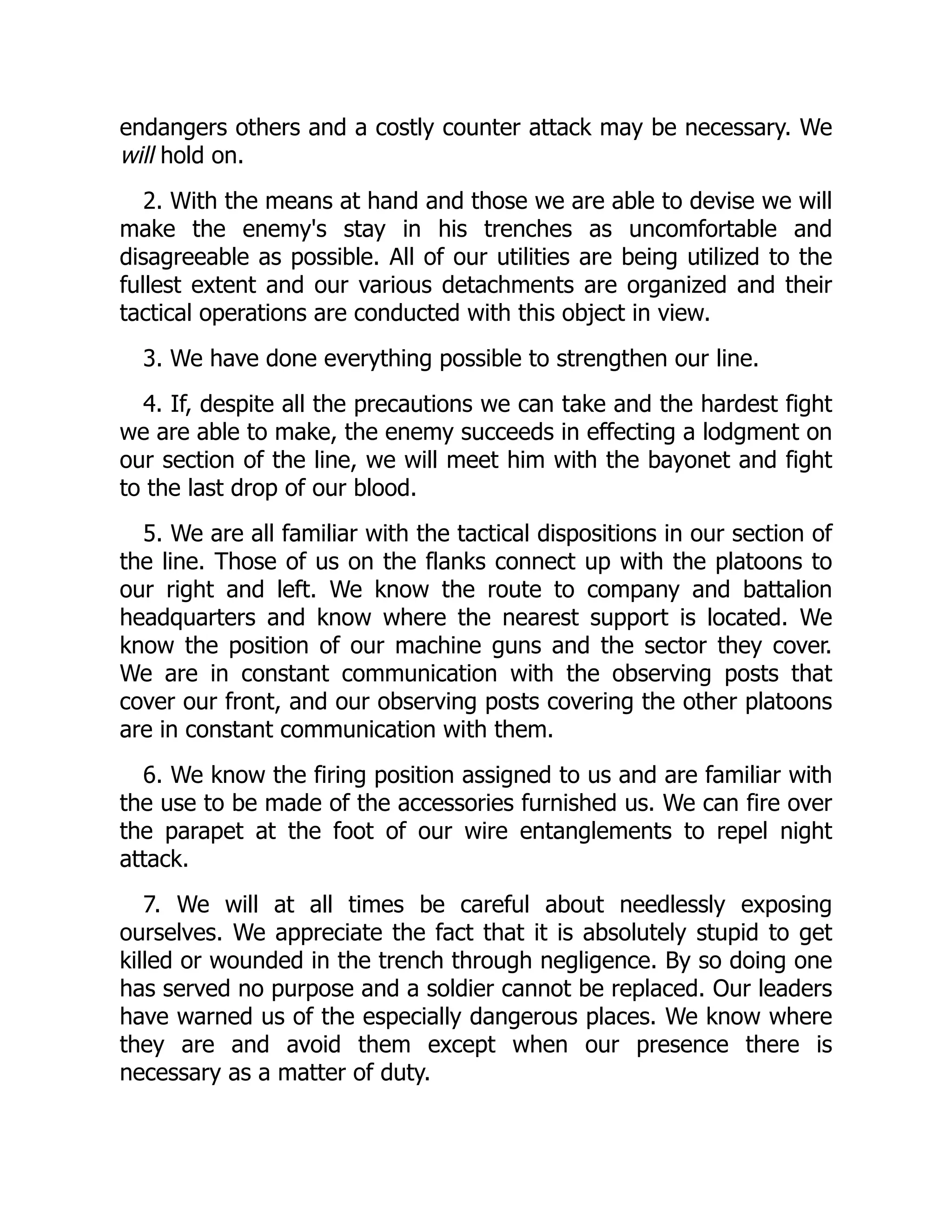 endangers others and a costly counter attack may be necessary. We
will hold on.
2. With the means at hand and those we are able to devise we will
make the enemy's stay in his trenches as uncomfortable and
disagreeable as possible. All of our utilities are being utilized to the
fullest extent and our various detachments are organized and their
tactical operations are conducted with this object in view.
3. We have done everything possible to strengthen our line.
4. If, despite all the precautions we can take and the hardest fight
we are able to make, the enemy succeeds in effecting a lodgment on
our section of the line, we will meet him with the bayonet and fight
to the last drop of our blood.
5. We are all familiar with the tactical dispositions in our section of
the line. Those of us on the flanks connect up with the platoons to
our right and left. We know the route to company and battalion
headquarters and know where the nearest support is located. We
know the position of our machine guns and the sector they cover.
We are in constant communication with the observing posts that
cover our front, and our observing posts covering the other platoons
are in constant communication with them.
6. We know the firing position assigned to us and are familiar with
the use to be made of the accessories furnished us. We can fire over
the parapet at the foot of our wire entanglements to repel night
attack.
7. We will at all times be careful about needlessly exposing
ourselves. We appreciate the fact that it is absolutely stupid to get
killed or wounded in the trench through negligence. By so doing one
has served no purpose and a soldier cannot be replaced. Our leaders
have warned us of the especially dangerous places. We know where
they are and avoid them except when our presence there is
necessary as a matter of duty.
 
