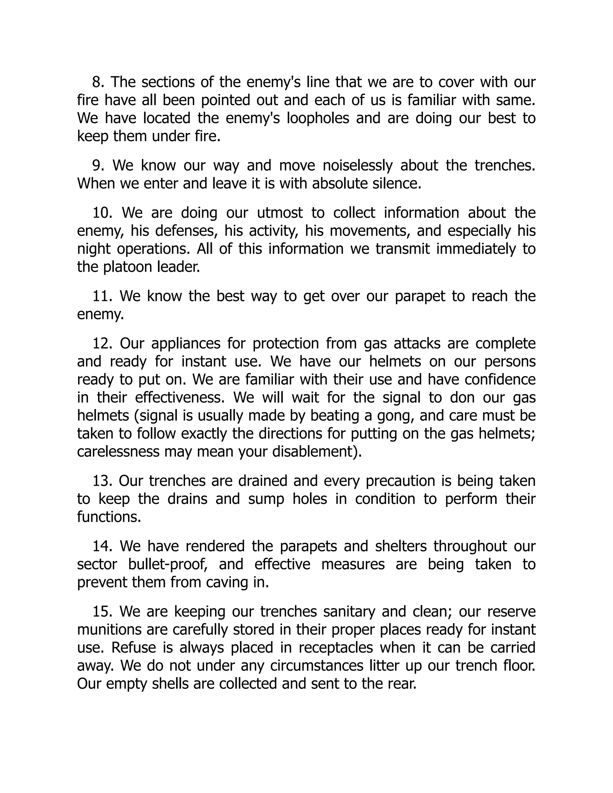 8. The sections of the enemy's line that we are to cover with our
fire have all been pointed out and each of us is familiar with same.
We have located the enemy's loopholes and are doing our best to
keep them under fire.
9. We know our way and move noiselessly about the trenches.
When we enter and leave it is with absolute silence.
10. We are doing our utmost to collect information about the
enemy, his defenses, his activity, his movements, and especially his
night operations. All of this information we transmit immediately to
the platoon leader.
11. We know the best way to get over our parapet to reach the
enemy.
12. Our appliances for protection from gas attacks are complete
and ready for instant use. We have our helmets on our persons
ready to put on. We are familiar with their use and have confidence
in their effectiveness. We will wait for the signal to don our gas
helmets (signal is usually made by beating a gong, and care must be
taken to follow exactly the directions for putting on the gas helmets;
carelessness may mean your disablement).
13. Our trenches are drained and every precaution is being taken
to keep the drains and sump holes in condition to perform their
functions.
14. We have rendered the parapets and shelters throughout our
sector bullet-proof, and effective measures are being taken to
prevent them from caving in.
15. We are keeping our trenches sanitary and clean; our reserve
munitions are carefully stored in their proper places ready for instant
use. Refuse is always placed in receptacles when it can be carried
away. We do not under any circumstances litter up our trench floor.
Our empty shells are collected and sent to the rear.
 