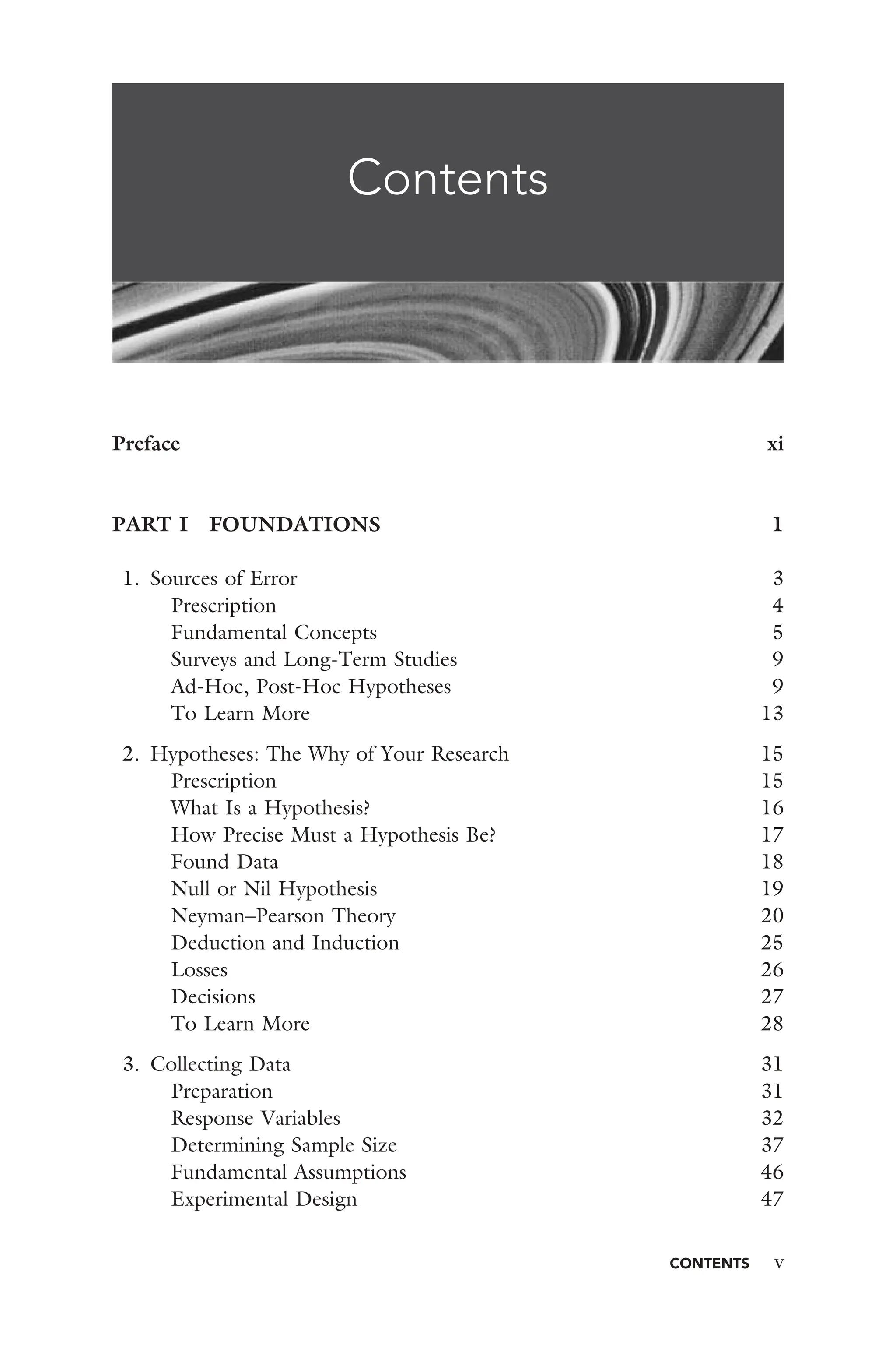 CONTENTS v
Contents
Preface xi
PART I FOUNDATIONS 1
1. Sources of Error 3
Prescription 4
Fundamental Concepts 5
Surveys and Long-Term Studies 9
Ad-Hoc, Post-Hoc Hypotheses 9
To Learn More 13
2. Hypotheses: The Why of Your Research 15
Prescription 15
What Is a Hypothesis? 16
How Precise Must a Hypothesis Be? 17
Found Data 18
Null or Nil Hypothesis 19
Neyman–Pearson Theory 20
Deduction and Induction 25
Losses 26
Decisions 27
To Learn More 28
3. Collecting Data 31
Preparation 31
Response Variables 32
Determining Sample Size 37
Fundamental Assumptions 46
Experimental Design 47
 