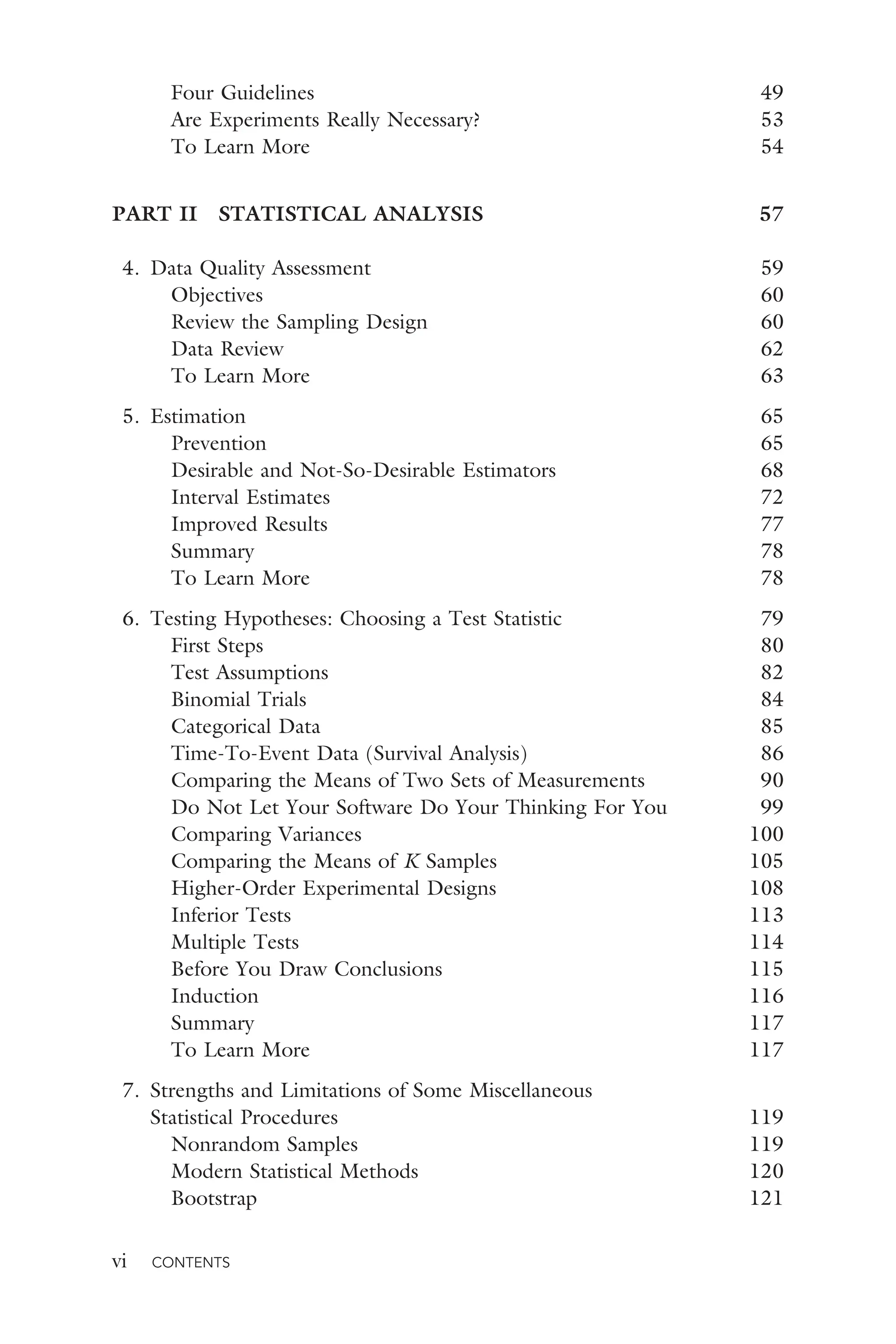 vi CONTENTS
Four Guidelines 49
Are Experiments Really Necessary? 53
To Learn More 54
PART II STATISTICAL ANALYSIS 57
4. Data Quality Assessment 59
Objectives 60
Review the Sampling Design 60
Data Review 62
To Learn More 63
5. Estimation 65
Prevention 65
Desirable and Not-So-Desirable Estimators 68
Interval Estimates 72
Improved Results 77
Summary 78
To Learn More 78
6. Testing Hypotheses: Choosing a Test Statistic 79
First Steps 80
Test Assumptions 82
Binomial Trials 84
Categorical Data 85
Time-To-Event Data (Survival Analysis) 86
Comparing the Means of Two Sets of Measurements 90
Do Not Let Your Software Do Your Thinking For You 99
Comparing Variances 100
Comparing the Means of K Samples 105
Higher-Order Experimental Designs 108
Inferior Tests 113
Multiple Tests 114
Before You Draw Conclusions 115
Induction 116
Summary 117
To Learn More 117
7. Strengths and Limitations of Some Miscellaneous
Statistical Procedures 119
Nonrandom Samples 119
Modern Statistical Methods 120
Bootstrap 121
 
